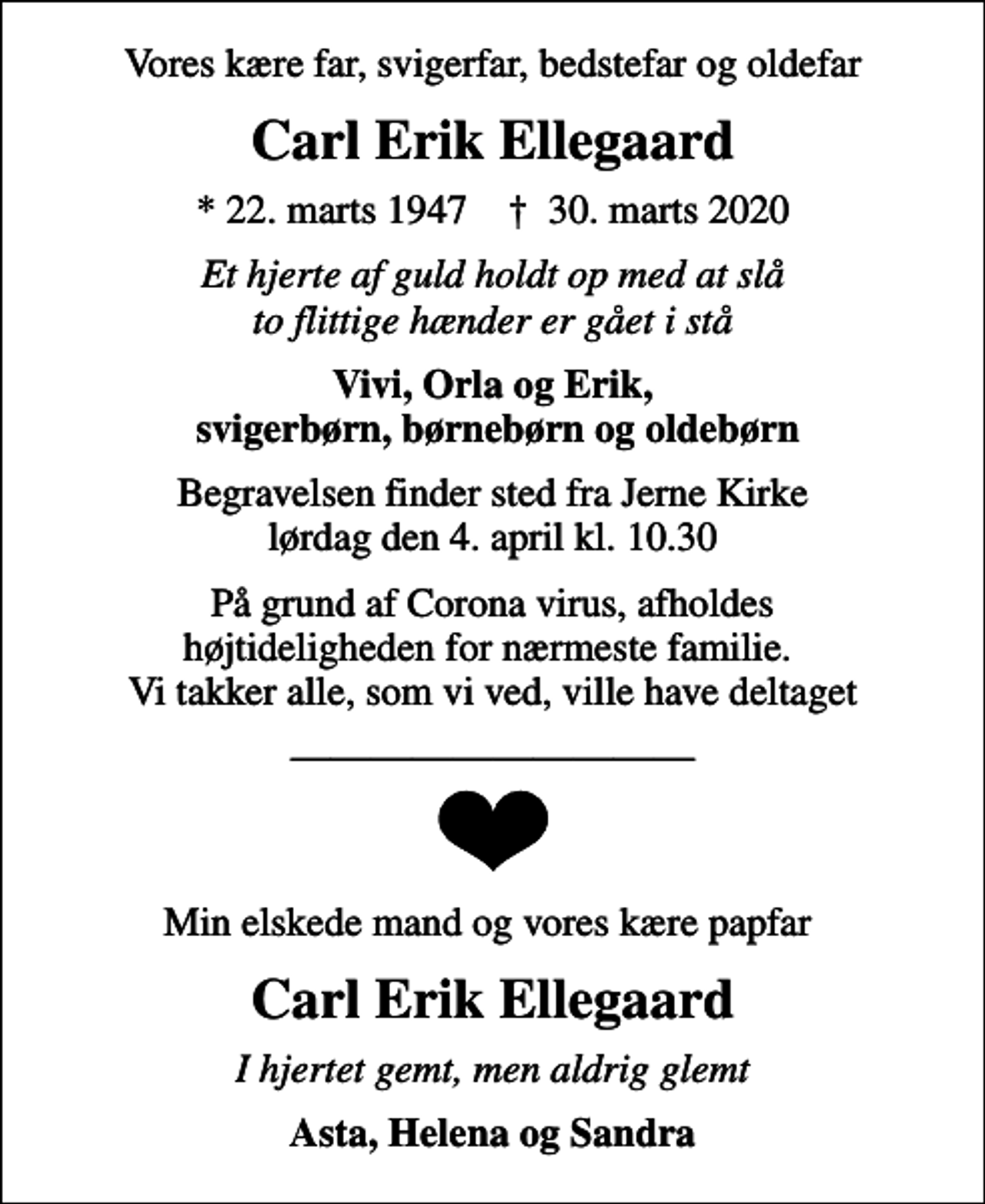 <p>Vores kære far, svigerfar, bedstefar og oldefar<br />Carl Erik Ellegaard<br />* 22. marts 1947 ✝ 30. marts 2020<br />Et hjerte af guld holdt op med at slå to flittige hænder er gået i stå<br />Vivi, Orla og Erik, svigerbørn, børnebørn og oldebørn<br />Begravelsen finder sted fra Jerne Kirke lørdag den 4. april kl. 10.30<br />På grund af Corona virus, afholdes højtideligheden for nærmeste familie. Vi takker alle, som vi ved, ville have deltaget<br />Min elskede mand og vores kære papfar<br />Carl Erik Ellegaard<br />I hjertet gemt, men aldrig glemt<br />Asta, Helena og Sandra</p>