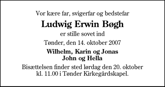 <p>Vor kære far, svigerfar og bedstefar<br />Ludwig Erwin Bøgh<br />er stille sovet ind<br />Tønder, den 14. oktober 2007<br />Wilhelm, Karin og Jonas John og Hella<br />Bisættelsen finder sted lørdag den 20. oktober kl. 11.00 i Tønder Kirkegårdskapel</p>