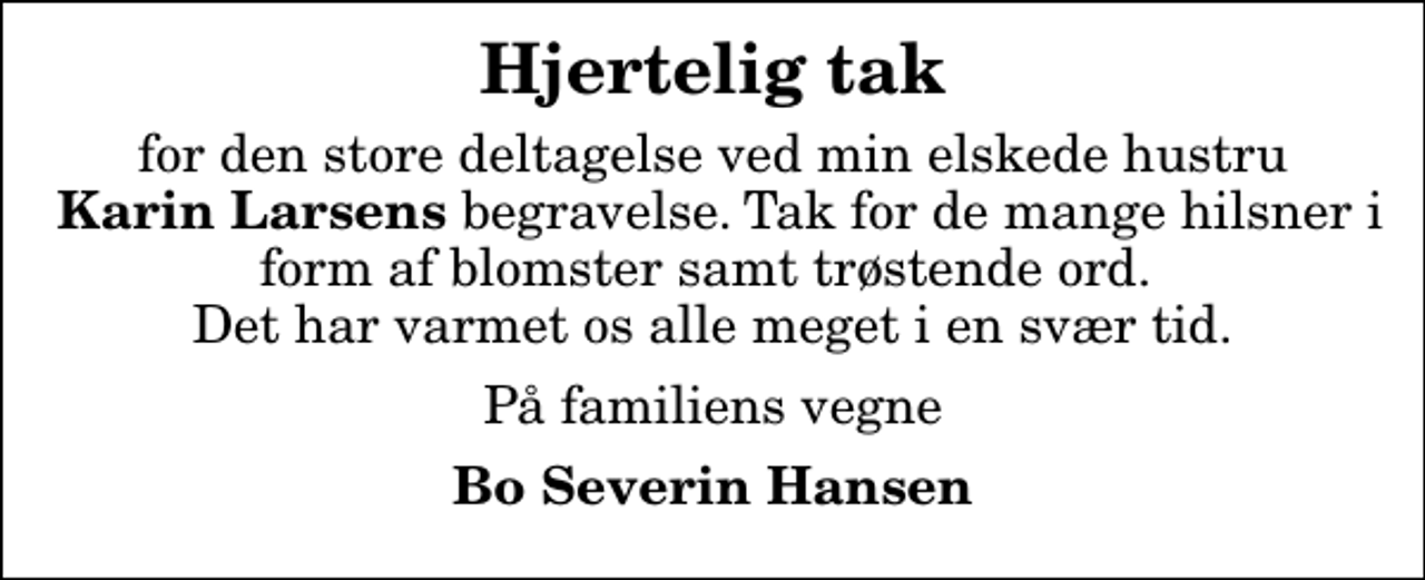 <p>Hjertelig tak<br />for den store deltagelse ved min elskede hustru <em> Karin Larsens</em> begravelse. Tak for de mange hilsner i form af blomster samt trøstende ord. Det har varmet os alle meget i en svær tid.<br />På familiens vegne<br />Bo Severin Hansen</p>