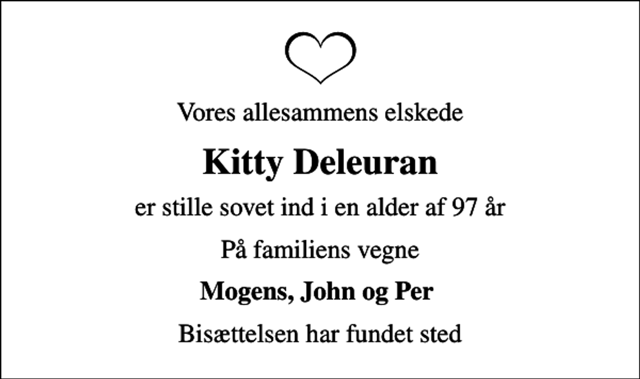 <p>Vores allesammens elskede<br />Kitty Deleuran<br />er stille sovet ind i en alder af 97 år<br />På familiens vegne<br />Mogens, John og Per<br />Bisættelsen har fundet sted</p>