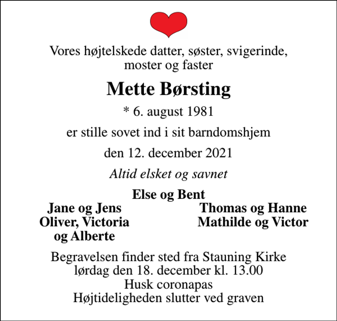 <p>Vores højtelskede datter, søster, svigerinde, moster og faster<br />Mette Børsting<br />* 6. august 1981<br />er stille sovet ind i sit barndomshjem<br />den 12. december 2021<br />Altid elsket og savnet<br />Else og Bent<br />Jane og Jens<br />Thomas og Hanne<br />Oliver, Victoria<br />Mathilde og Victor<br />og Alberte<br />Begravelsen finder sted fra Stauning Kirke lørdag den 18. december kl. 13.00 Husk coronapas Højtideligheden slutter ved graven</p>