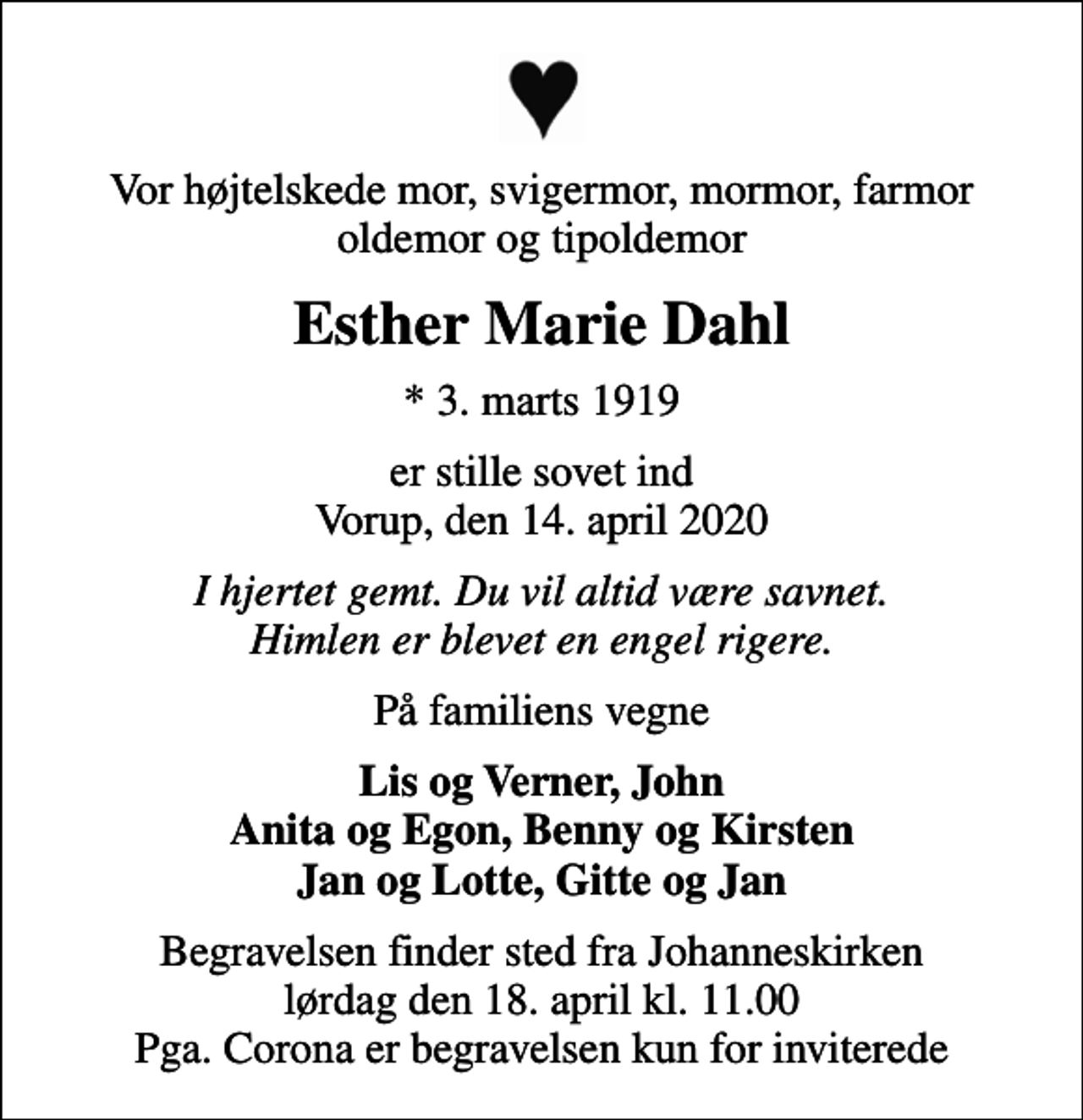 <p>Vor højtelskede mor, svigermor, mormor, farmor oldemor og tipoldemor<br />Esther Marie Dahl<br />* 3. marts 1919<br />er stille sovet ind Vorup, den 14. april 2020<br />I hjertet gemt. Du vil altid være savnet. Himlen er blevet en engel rigere.<br />På familiens vegne<br />Lis og Verner, John Anita og Egon, Benny og Kirsten Jan og Lotte, Gitte og Jan<br />Begravelsen finder sted fra Johanneskirken lørdag den 18. april kl. 11.00 Pga. Corona er begravelsen kun for inviterede</p>