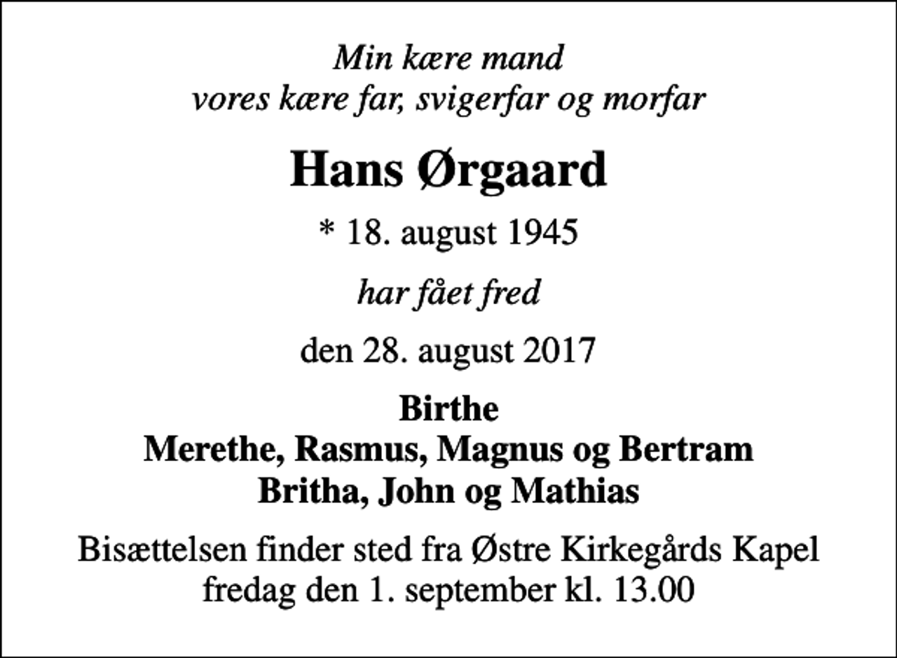 <p>Min kære mand vores kære far, svigerfar og morfar<br />Hans Ørgaard<br />* 18. august 1945<br />har fået fred<br />den 28. august 2017<br />Birthe Merethe, Rasmus, Magnus og Bertram Britha, John og Mathias<br />Bisættelsen finder sted fra Østre Kirkegårds Kapel fredag den 1. september kl. 13.00</p>