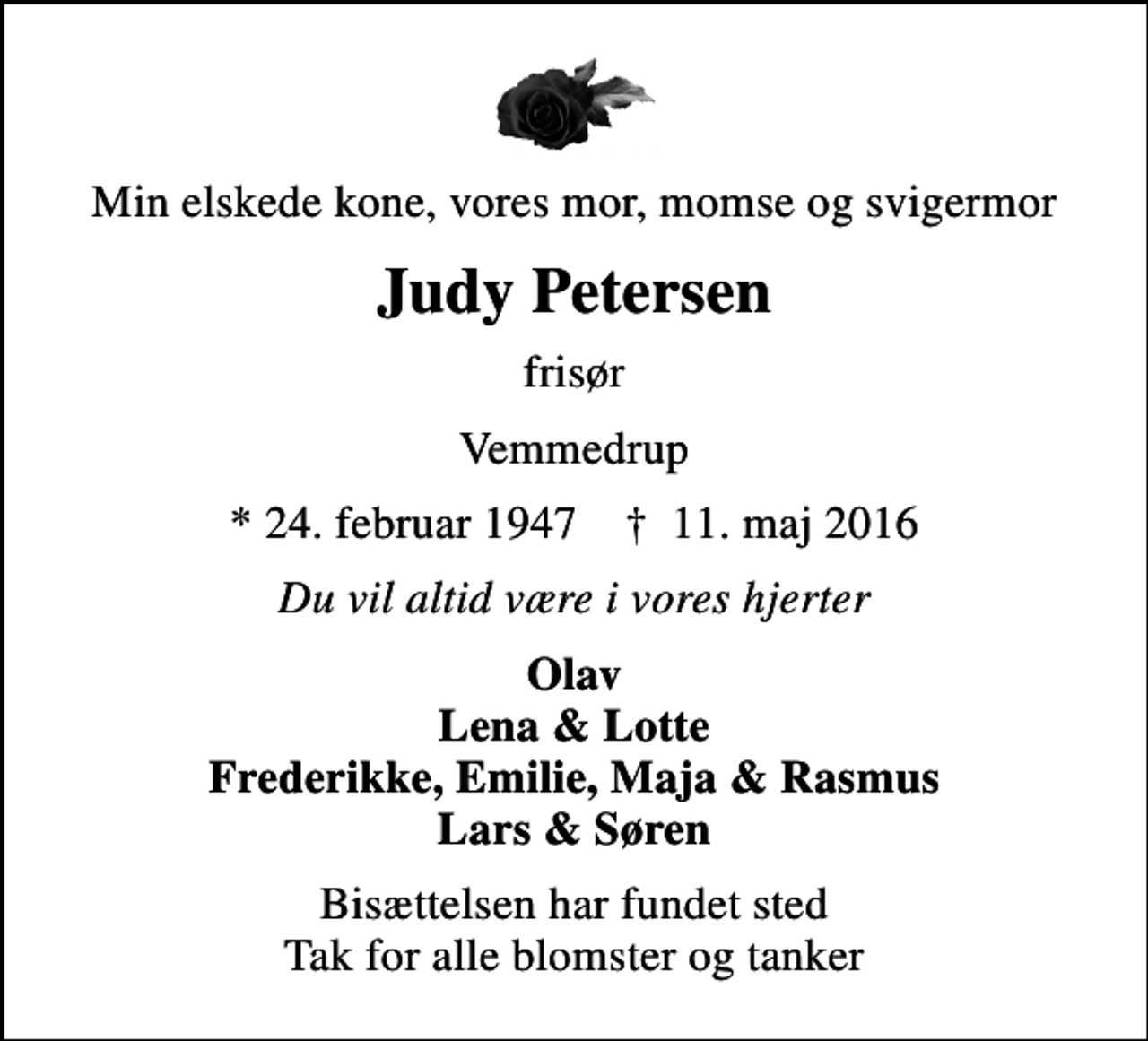 <p>Min elskede kone, vores mor, momse og svigermor<br />Judy Petersen<br />frisør<br />Vemmedrup<br />* 24. februar 1947 ✝ 11. maj 2016<br />Du vil altid være i vores hjerter<br />Olav Lena &amp; Lotte Frederikke, Emilie, Maja &amp; Rasmus Lars &amp; Søren<br />Bisættelsen har fundet sted Tak for alle blomster og tanker</p>