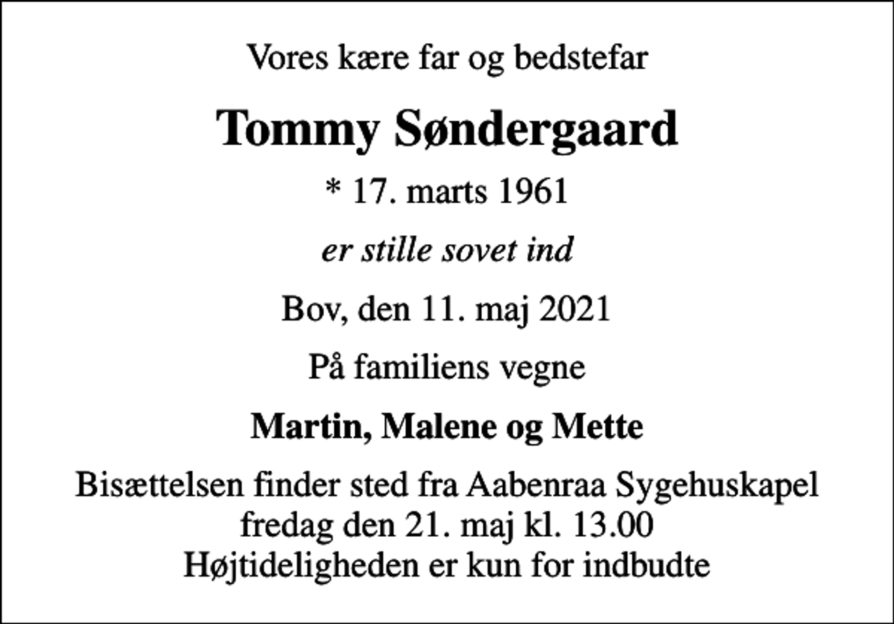 <p>Vores kære far og bedstefar<br />Tommy Søndergaard<br />* 17. marts 1961<br />er stille sovet ind<br />Bov, den 11. maj 2021<br />På familiens vegne<br />Martin, Malene og Mette<br />Bisættelsen finder sted fra Aabenraa Sygehuskapel fredag den 21. maj kl. 13.00 Højtideligheden er kun for indbudte</p>