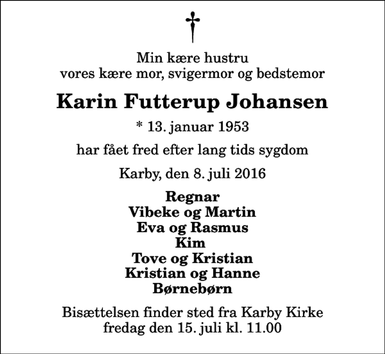 <p>Min kære hustru vores kære mor, svigermor og bedstemor<br />Karin Futterup Johansen<br />* 13. januar 1953<br />har fået fred efter lang tids sygdom<br />Karby, den 8. juli 2016<br />Regnar Vibeke og Martin Eva og Rasmus Kim Tove og Kristian Kristian og Hanne Børnebørn<br />Bisættelsen finder sted fra Karby Kirke fredag den 15. juli kl. 11.00</p>