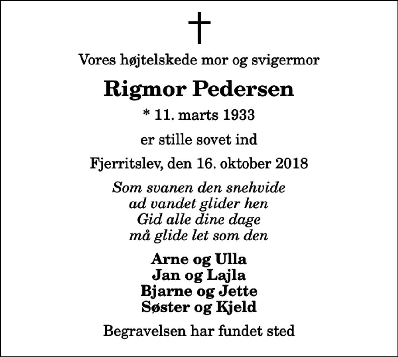 <p>Vores højtelskede mor og svigermor<br />Rigmor Pedersen<br />* 11. marts 1933<br />er stille sovet ind<br />Fjerritslev, den 16. oktober 2018<br />Som svanen den snehvide ad vandet glider hen Gid alle dine dage må glide let som den<br />Arne og Ulla Jan og Lajla Bjarne og Jette Søster og Kjeld<br />Begravelsen har fundet sted</p>