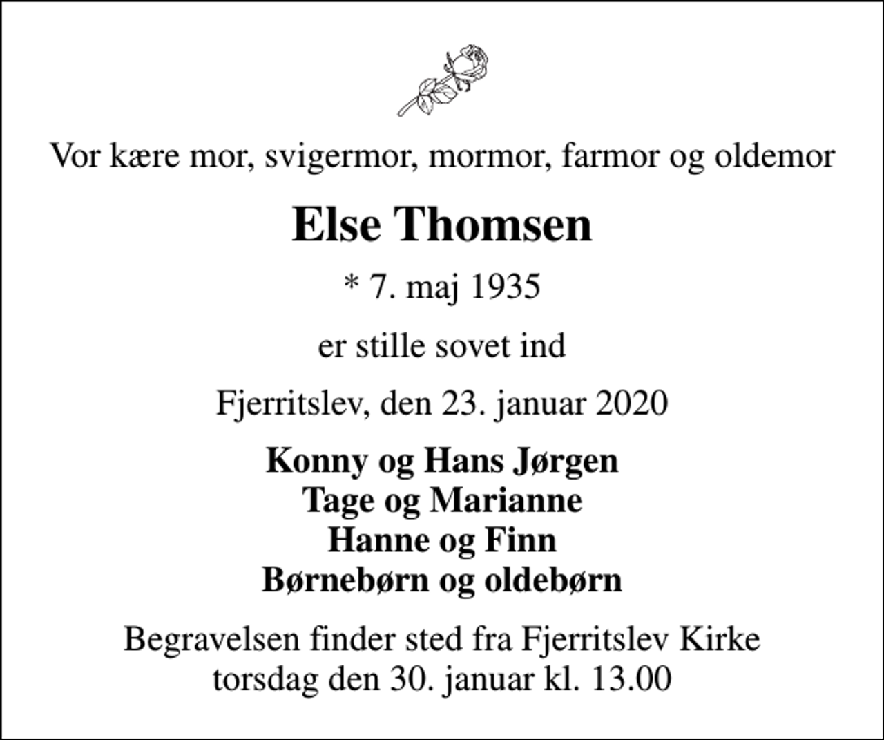 <p>Vor kære mor, svigermor, mormor, farmor og oldemor<br />Else Thomsen<br />* 7. maj 1935<br />er stille sovet ind<br />Fjerritslev, den 23. januar 2020<br />Konny og Hans Jørgen Tage og Marianne Hanne og Finn Børnebørn og oldebørn<br />Begravelsen finder sted fra Fjerritslev Kirke torsdag den 30. januar kl. 13.00</p>