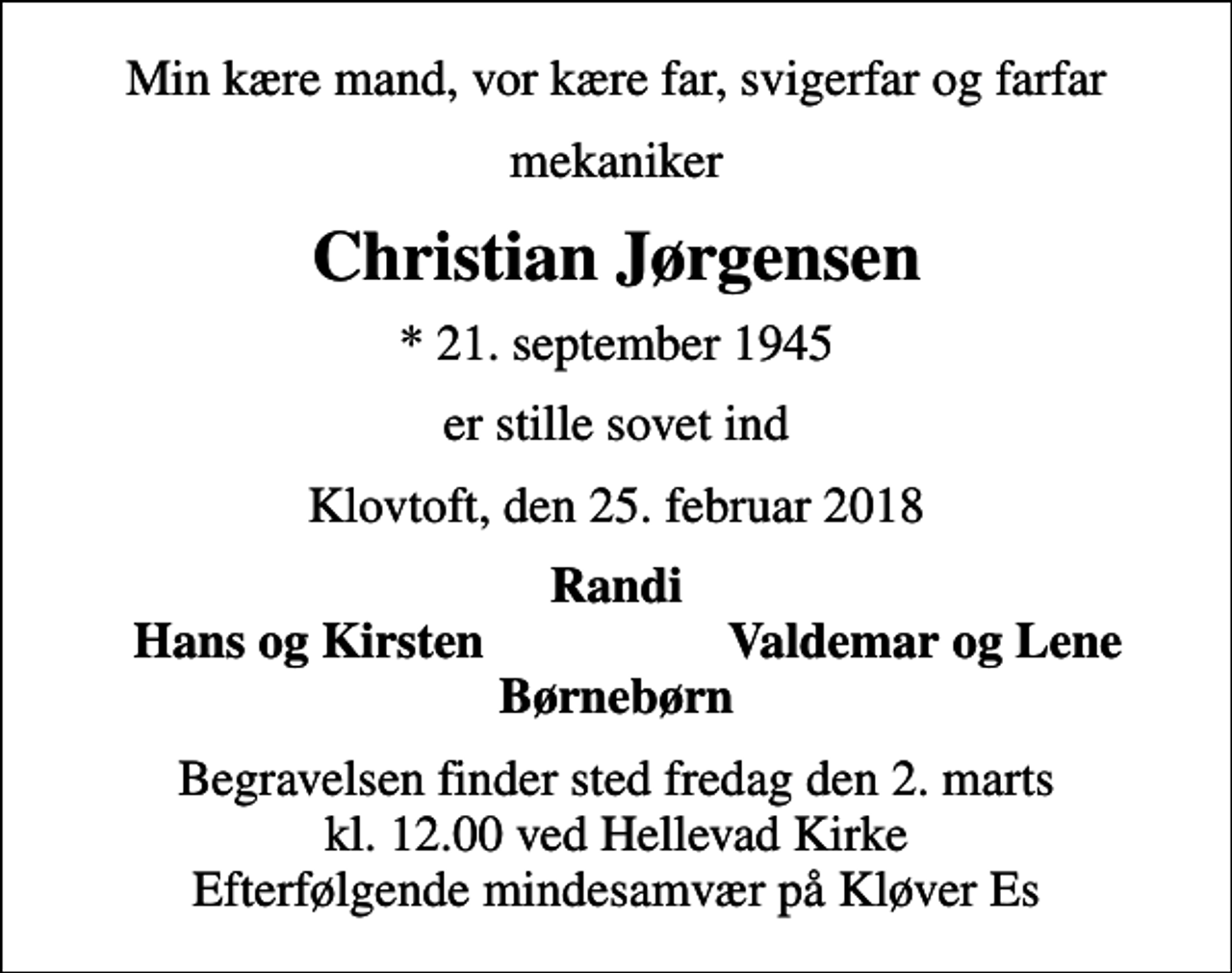 <p>Min kære mand, vor kære far, svigerfar og farfar<br />mekaniker<br />Christian Jørgensen<br />* 21. september 1945<br />er stille sovet ind<br />Klovtoft, den 25. februar 2018<br />Randi<br />Hans og Kirsten<br />Valdemar og Lene<br />Begravelsen finder sted fredag den 2. marts kl. 12.00 ved Hellevad Kirke Efterfølgende mindesamvær på Kløver Es</p>