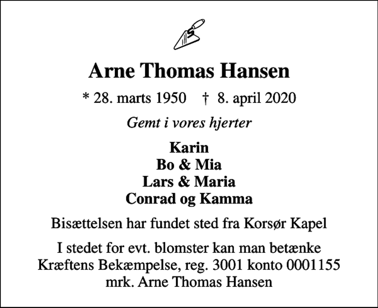 <p>Arne Thomas Hansen<br />* 28. marts 1950 ✝ 8. april 2020<br />Gemt i vores hjerter<br />Karin Bo &amp; Mia Lars &amp; Maria Conrad og Kamma<br />Bisættelsen har fundet sted fra Korsør Kapel<br />I stedet for evt. blomster kan man betænke<br />Kræftens Bekæmpelse reg.3001konto0001155mrk. Arne Thomas<br />Hansen</p>