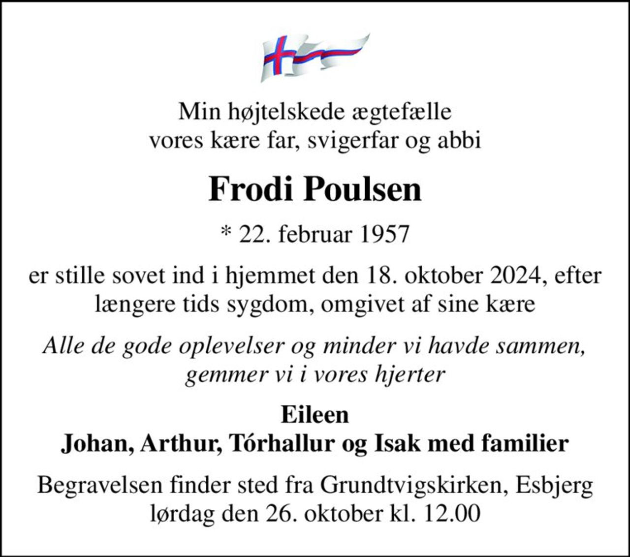 Min højtelskede ægtefælle vores kære far, svigerfar og abbi
Frodi Poulsen
* 22. februar 1957
er stille sovet ind i hjemmet den 18. oktober 2024, efter længere tids sygdom, omgivet af sine kære
Alle de gode oplevelser og minder vi havde sammen, gemmer vi i vores hjerter
Eileen Johan, Arthur, Tórhallur og Isak med familier
Begravelsen finder sted fra Grundtvigskirken, Esbjerg  lørdag den 26. oktober kl. 12.00