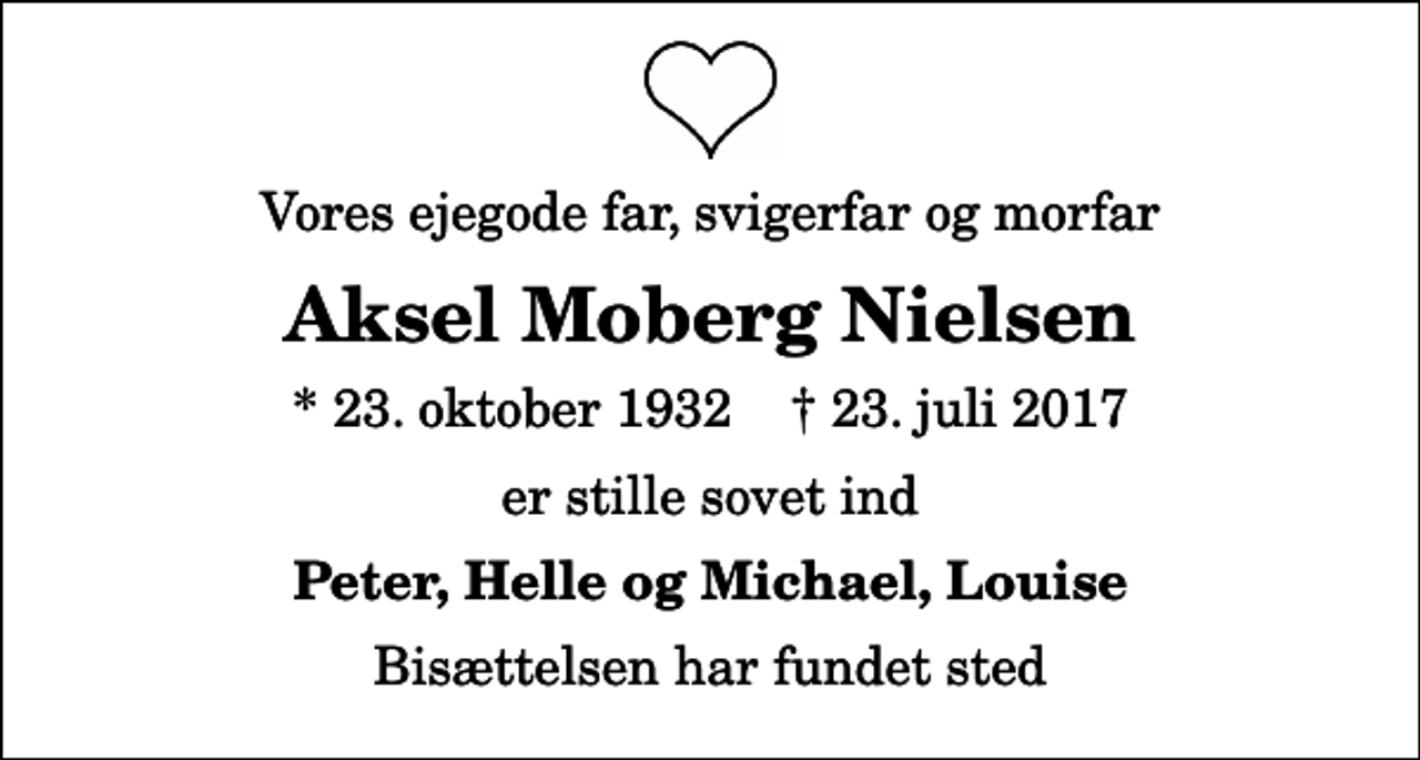 <p>Vores ejegode far, svigerfar og morfar<br />Aksel Moberg Nielsen<br />* 23. oktober 1932 ✝ 23. juli 2017<br />er stille sovet ind<br />Peter, Helle og Michael, Louise<br />Bisættelsen har fundet sted</p>