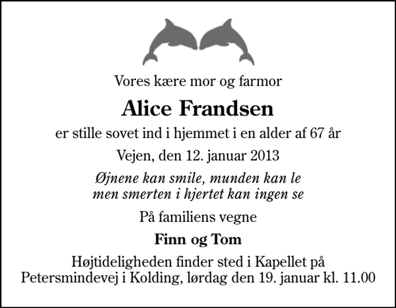 <p>Vores kære mor og farmor<br />Alice Frandsen<br />er stille sovet ind i hjemmet i en alder af 67 år<br />Vejen, den 12. januar 2013<br />Øjnene kan smile, munden kan le men smerten i hjertet kan ingen se<br />På familiens vegne<br />Finn og Tom<br />Højtideligheden finder sted i Kapellet på Petersmindevej i Kolding, lørdag den 19. januar kl. 11.00</p>