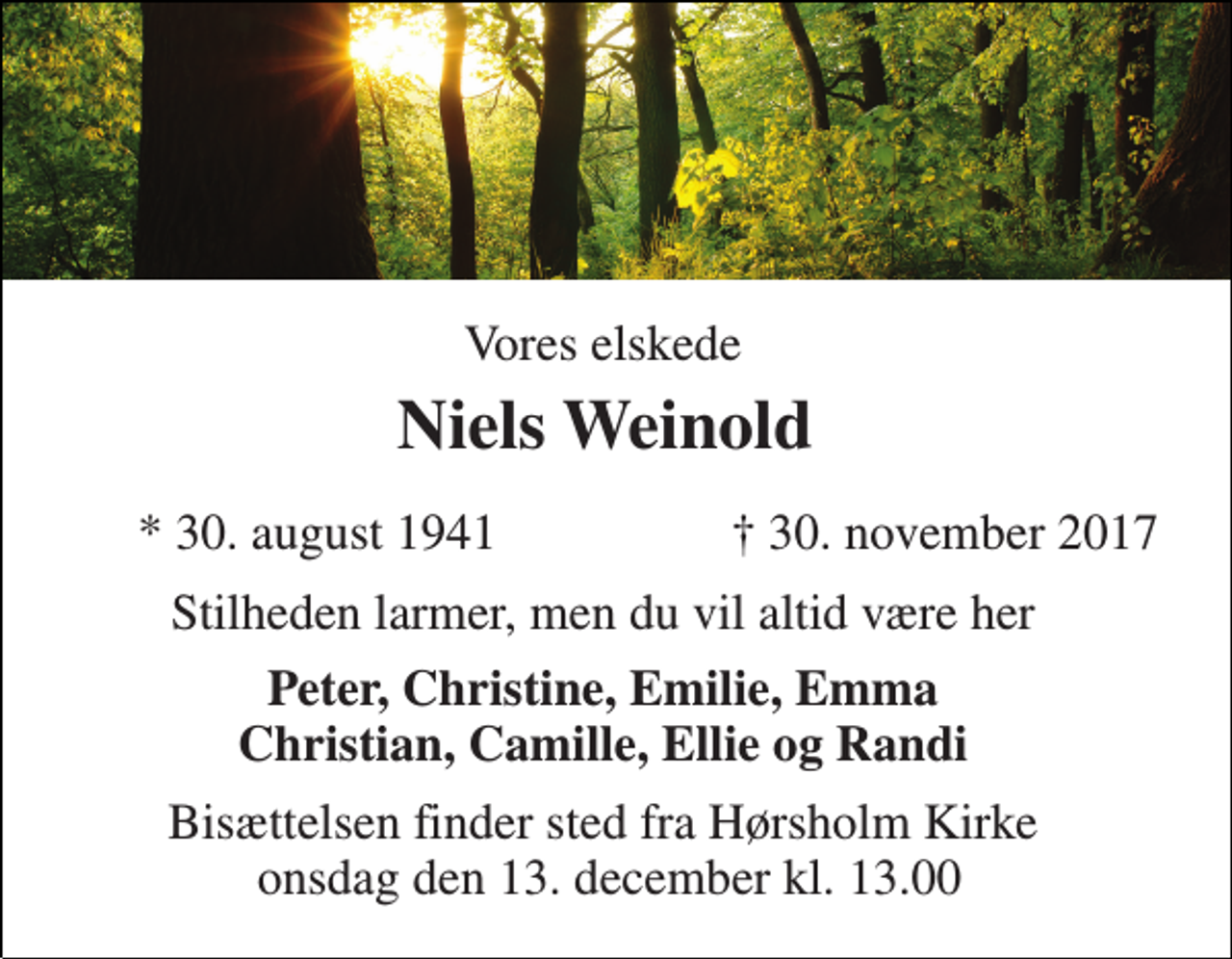 <p>Vores elskede<br />Niels Weinold<br />* 30. august 1941<br />† 30. november 2017<br />Stilheden larmer, men du vil altid være her<br />Peter, Christine, Emilie, Emma Christian, Camille, Ellie og Randi<br />Bisættelsen finder sted fra Hørsholm Kirke onsdag den 13. december kl. 13.00</p>
