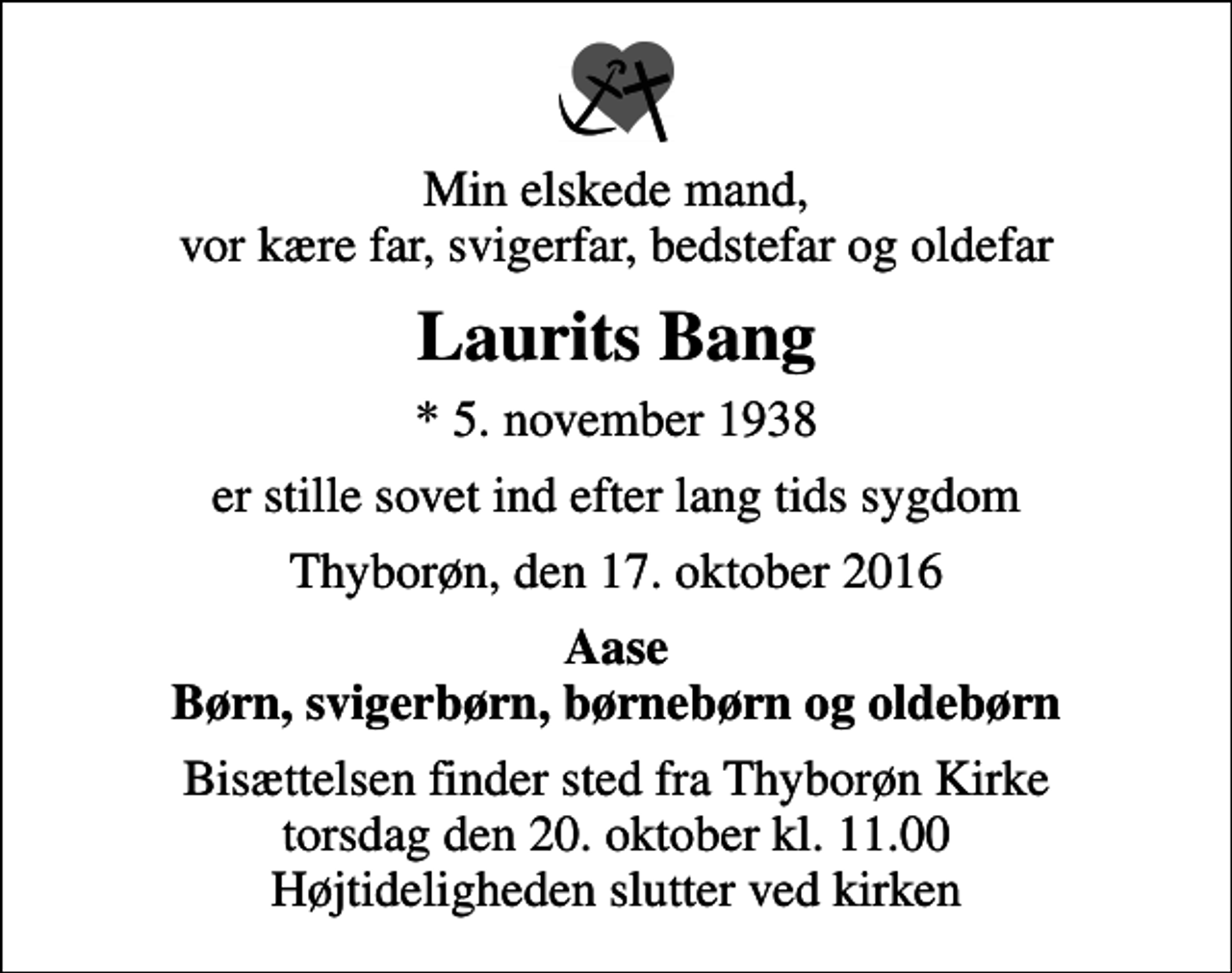 <p>Min elskede mand, vor kære far, svigerfar, bedstefar og oldefar<br />Laurits Bang<br />* 5. november 1938<br />er stille sovet ind efter lang tids sygdom<br />Thyborøn, den 17. oktober 2016<br />Aase Børn, svigerbørn, børnebørn og oldebørn<br />Bisættelsen finder sted fra Thyborøn Kirke torsdag den 20. oktober kl. 11.00 Højtideligheden slutter ved kirken</p>