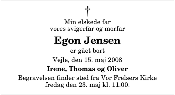 <p>Min elskede far vores svigerfar og morfar<br />Egon Jensen<br />er gået bort<br />Vejle, den 15. maj 2008<br />Irene, Thomas og Oliver<br />Begravelsen finder sted fra Vor Frelsers Kirke fredag den 23. maj kl. 11.00</p>