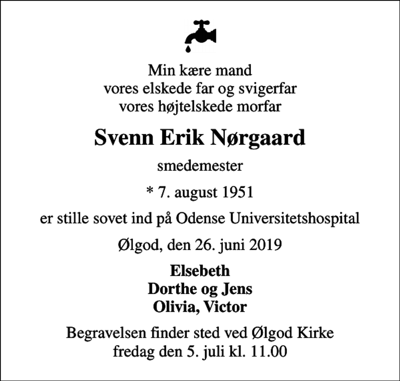 <p>Min kære mand vores elskede far og svigerfar vores højtelskede morfar<br />Svenn Erik Nørgaard<br />smedemester<br />* 7. august 1951<br />er stille sovet ind på Odense Universitetshospital<br />Ølgod, den 26. juni 2019<br />Elsebeth Dorthe og Jens Olivia, Victor<br />Begravelsen finder sted ved Ølgod Kirke fredag den 5. juli kl. 11.00</p>