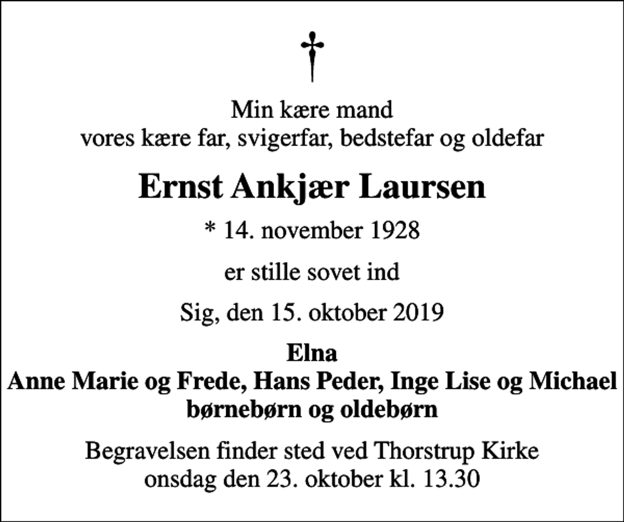 <p>Min kære mand vores kære far, svigerfar, bedstefar og oldefar<br />Ernst Ankjær Laursen<br />* 14. november 1928<br />er stille sovet ind<br />Sig, den 15. oktober 2019<br />Elna Anne Marie og Frede, Hans Peder, Inge Lise og Michael børnebørn og oldebørn<br />Begravelsen finder sted ved Thorstrup Kirke onsdag den 23. oktober kl. 13.30</p>