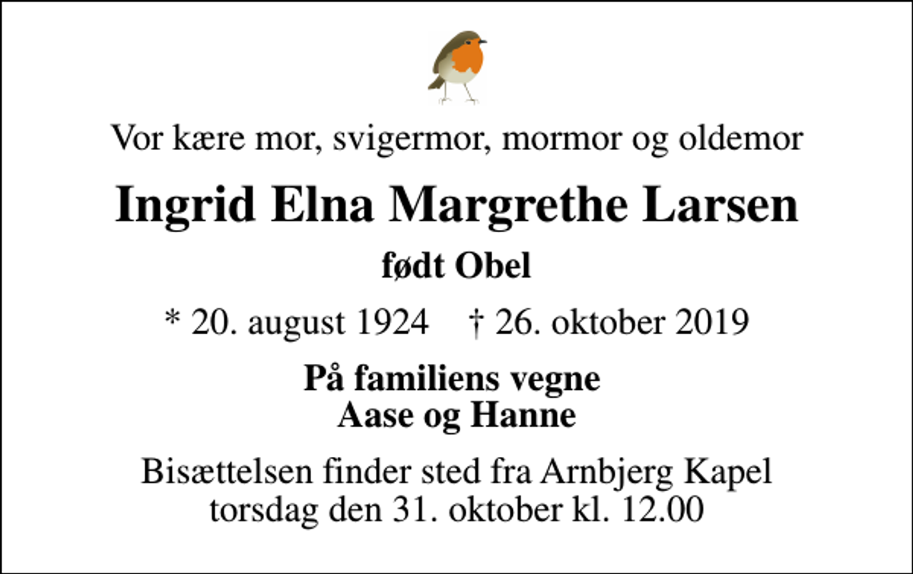 <p>Vor kære mor, svigermor, mormor og oldemor<br />Ingrid Elna Margrethe Larsen<br />født Obel<br />* 20. august 1924 ✝ 26. oktober 2019<br />På familiens vegne Aase og Hanne<br />Bisættelsen finder sted fra Arnbjerg Kapel torsdag den 31. oktober kl. 12.00</p>