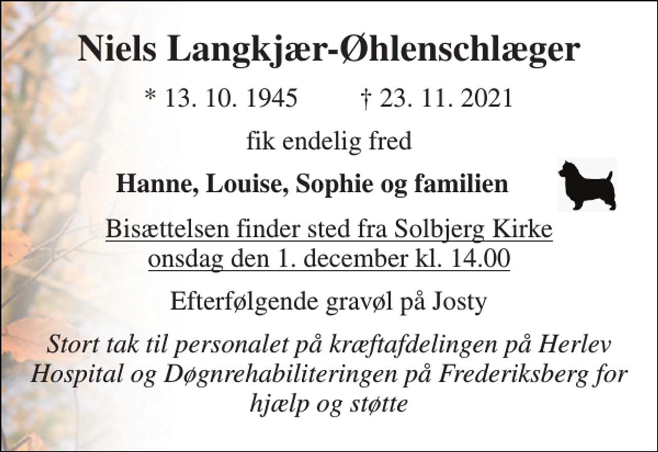 <p>Niels Langkjær-Øhlenschlæger<br />*​ 13. 10. 1945​ †​ 23. 11. 2021<br />fik endelig fred<br />Hanne, Louise, Sophie og familien<br />Bisættelsen​ finder sted fra Solbjerg Kirke​ onsdag den 1. december​ kl. 14.00<br />Efterfølgende gravøl på Josty<br />Stort tak til personalet på kræftafdelingen på Herlev Hospital og Døgnrehabiliteringen på Frederiksberg for hjælp og støtte</p>