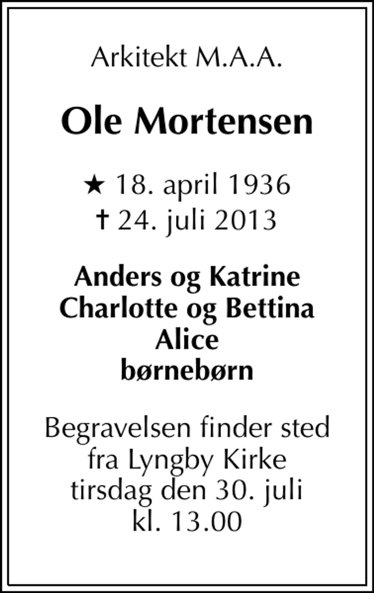<p>Arkitekt M.A.A.<br />Ole Mortensen<br />* 18. april 1936<br />✝ 24. juli 2013<br />Anders og Katrine Charlotte og Bettina Alice børnebørn<br />Begravelsen finder sted fra Lyngby Kirke tirsdag den 30. juli kl. 13.00</p>