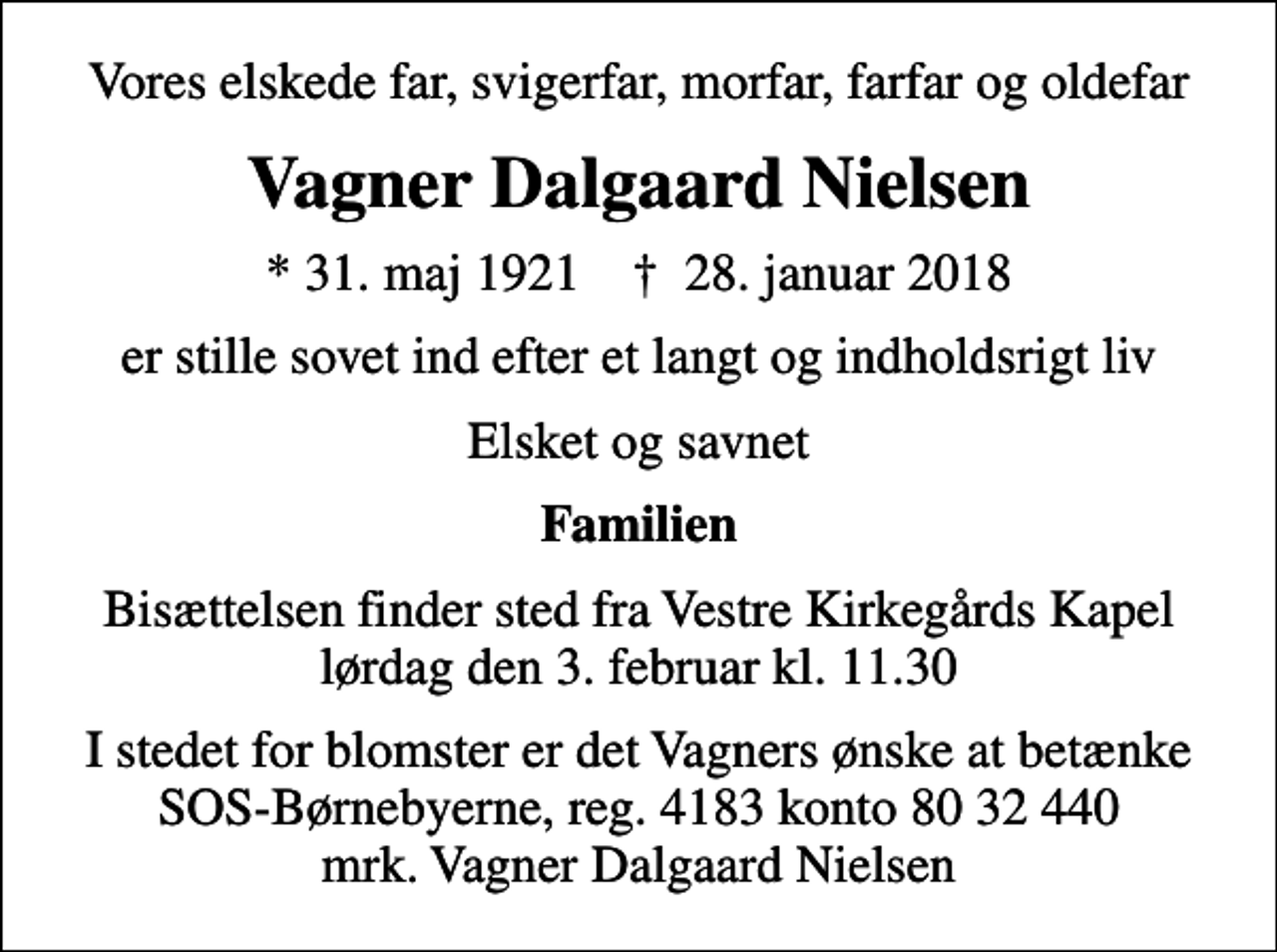 <p>Vores elskede far, svigerfar, morfar, farfar og oldefar<br />Vagner Dalgaard Nielsen<br />* 31. maj 1921 ✝ 28. januar 2018<br />er stille sovet ind efter et langt og indholdsrigt liv<br />Elsket og savnet<br />Familien<br />Bisættelsen finder sted fra Vestre Kirkegårds Kapel lørdag den 3. februar kl. 11.30<br />I stedet for evt. blomster kan man betænke<br />SOS-Børnebyerne reg.4183konto8032440mrk. Vagner Dalgaard<br />Nielsen<br />I stedet for blomster er det Vagners ønske at betænke SOS-Børnebyerne, reg. 4183 konto 80 32 440 mrk. Vagner Dalgaard Nielsen</p>