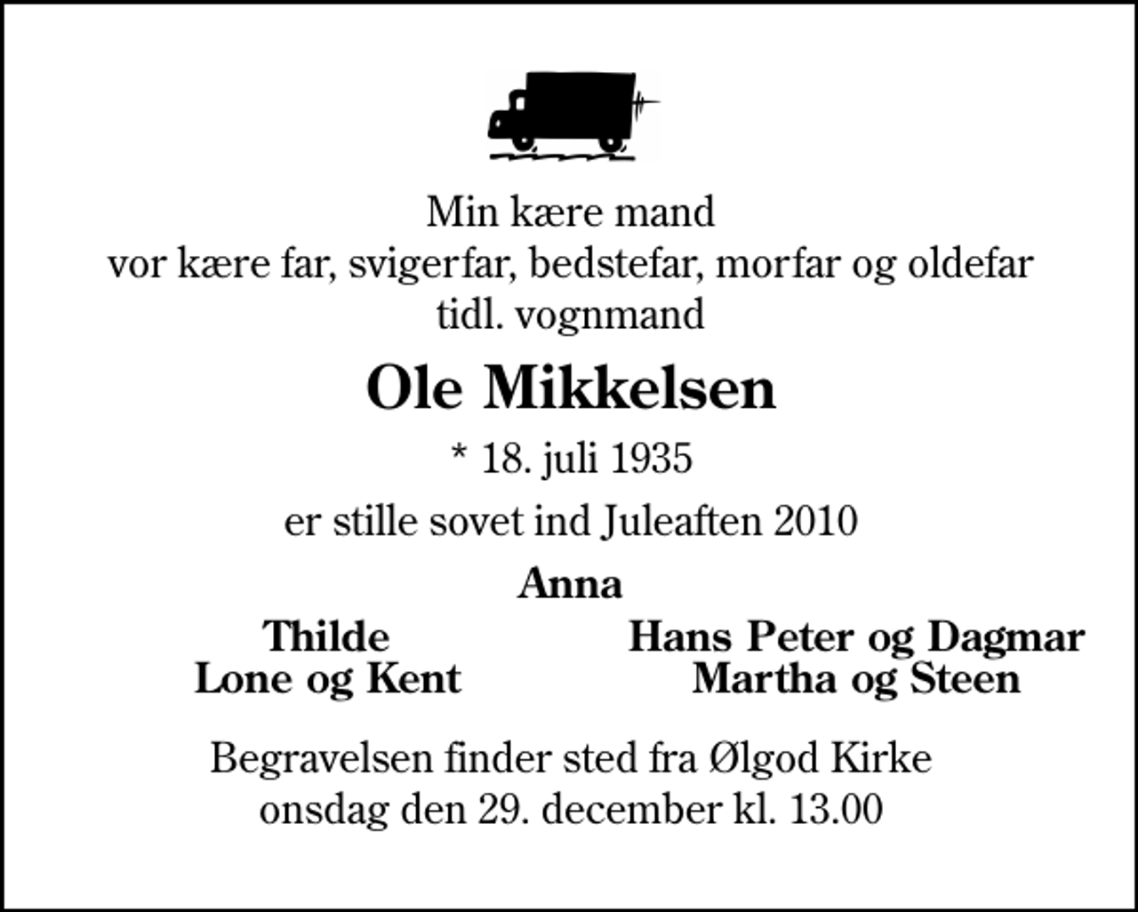 <p>Min kære mand vor kære far, svigerfar, bedstefar, morfar og oldefar<br />tidl. vognmand<br />Ole Mikkelsen<br />* 18. juli 1935<br />er stille sovet ind Juleaften 2010<br />Anna<br />Thilde<br />Hans Peter og Dagmar<br />Lone og Kent<br />Martha og Steen<br />Begravelsen finder sted fra Ølgod Kirke onsdag den 29. december kl. 13.00</p>