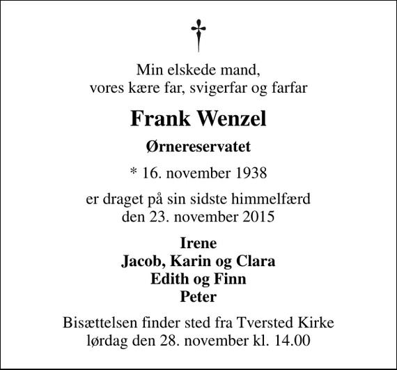 <p>Min elskede mand, vores kære far, svigerfar og farfar<br />Frank Wenzel<br />Ørnereservatet<br />* 16. november 1938<br />er draget på sin sidste himmelfærd den 23. november 2015<br />Irene Jacob, Karin og Clara Edith og Finn Peter<br />Bisættelsen finder sted fra Tversted Kirke lørdag den 28. november kl. 14.00</p>