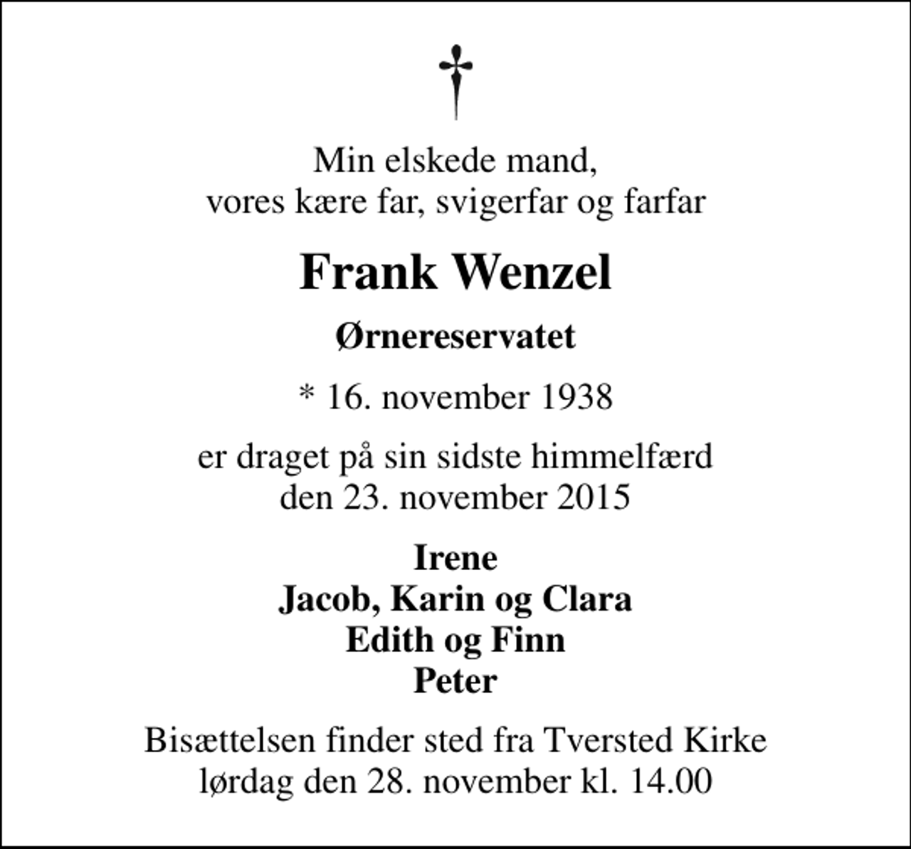 <p>Min elskede mand, vores kære far, svigerfar og farfar<br />Frank Wenzel<br />Ørnereservatet<br />* 16. november 1938<br />er draget på sin sidste himmelfærd den 23. november 2015<br />Irene Jacob, Karin og Clara Edith og Finn Peter<br />Bisættelsen finder sted fra Tversted Kirke lørdag den 28. november kl. 14.00</p>