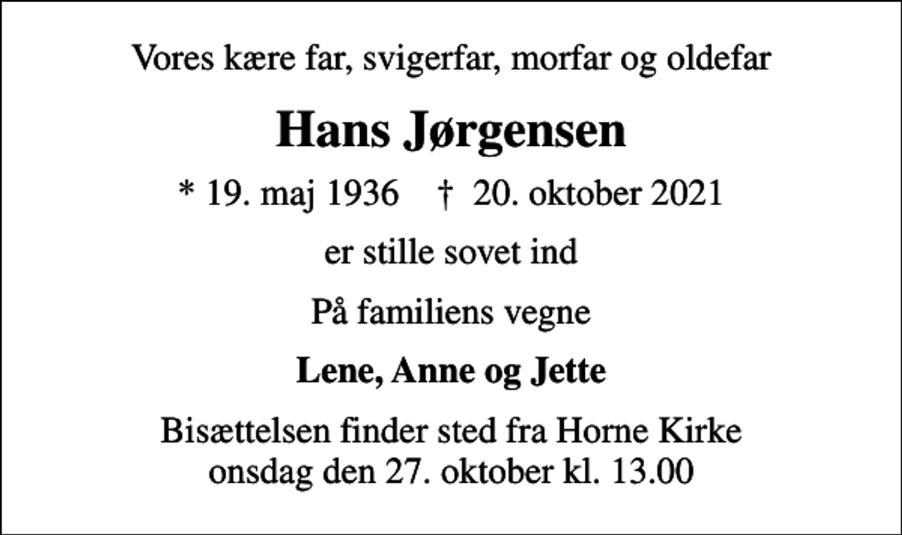 <p>Vores kære far, svigerfar, morfar og oldefar<br />Hans Jørgensen<br />* 19. maj 1936 ✝ 20. oktober 2021<br />er stille sovet ind<br />På familiens vegne<br />Lene, Anne og Jette<br />Bisættelsen finder sted fra Horne Kirke onsdag den 27. oktober kl. 13.00</p>