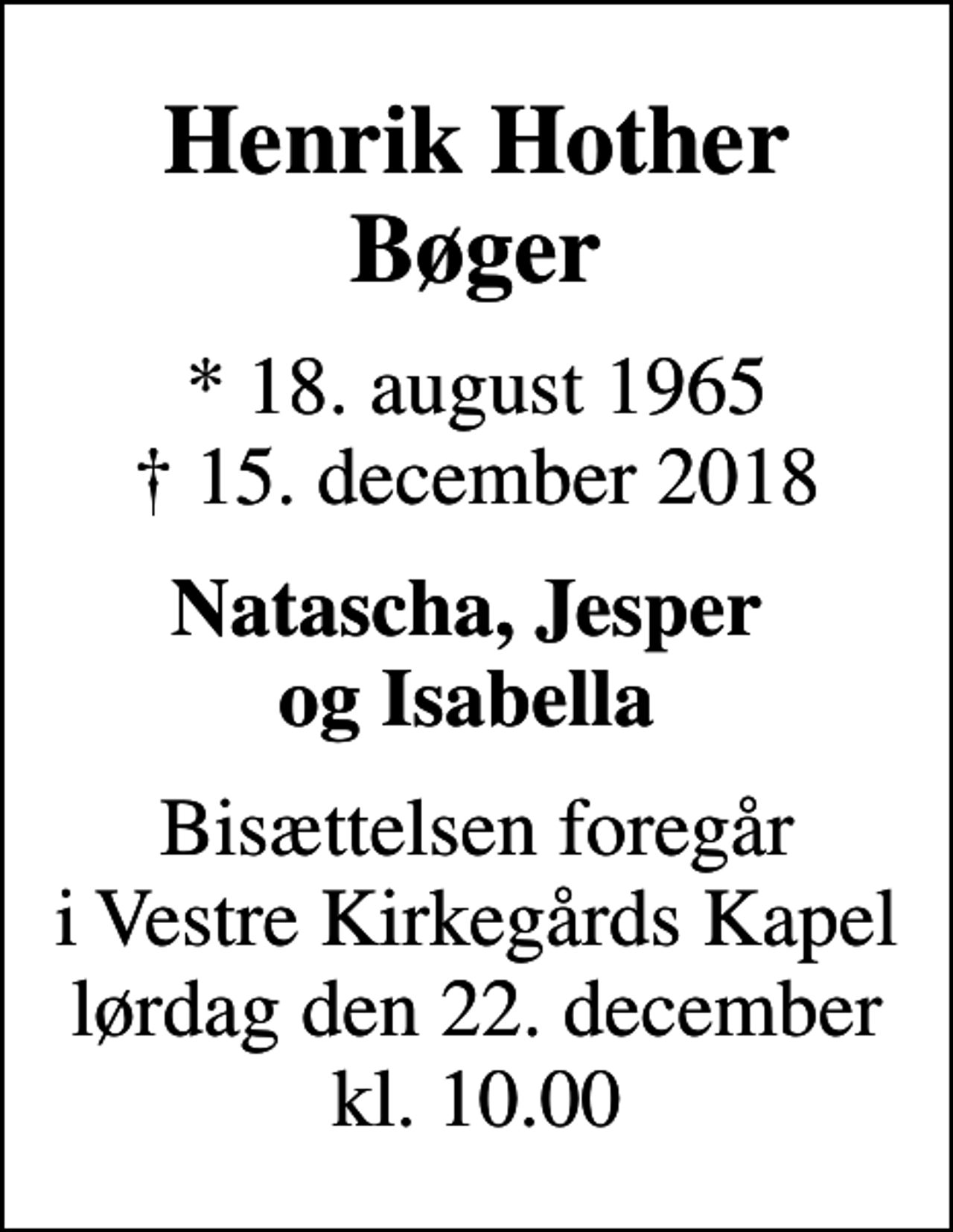 <p>Henrik Hother Bøger<br />* 18. august 1965<br />✝ 15. december 2018<br />Natascha, Jesper og Isabella<br />Bisættelsen foregår i Vestre Kirkegårds Kapel lørdag den 22. december kl. 10.00</p>