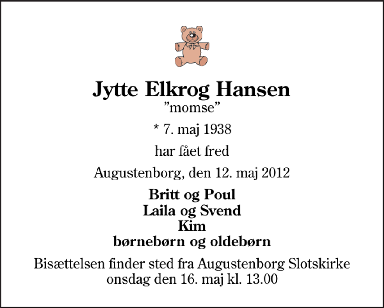 <p>Jytte Elkrog Hansen<br />momse<br />* 7. maj 1938<br />har fået fred<br />Augustenborg, den 12. maj 2012<br />Britt og Poul Laila og Svend Kim børnebørn og oldebørn<br />Bisættelsen finder sted fra Augustenborg Slotskirke onsdag den 16. maj kl. 13.00</p>