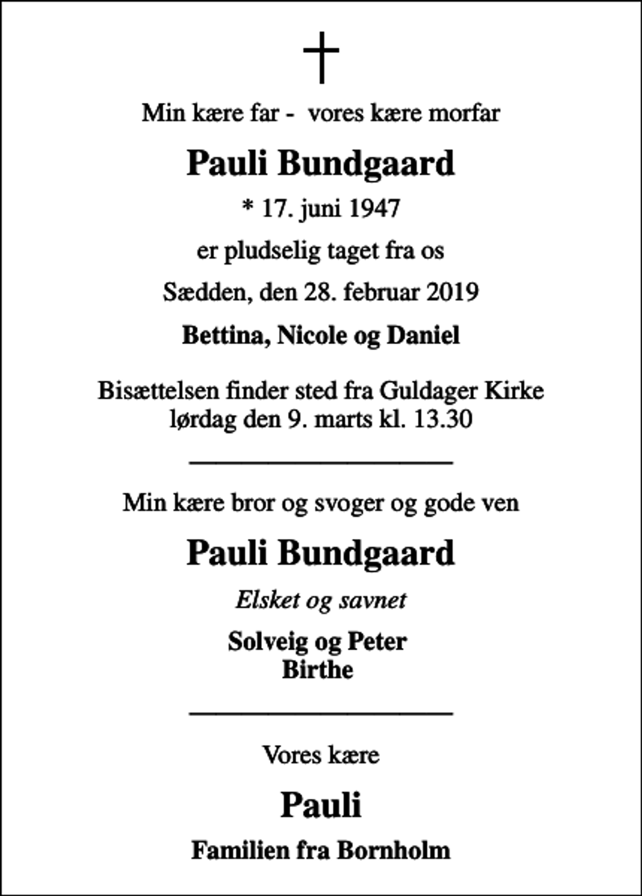 <p>Min kære far - vores kære morfar<br />Pauli Bundgaard<br />* 17. juni 1947<br />er pludselig taget fra os<br />Sædden, den 28. februar 2019<br />Bettina, Nicole og Daniel<br />Bisættelsen finder sted fra Guldager Kirke lørdag den 9. marts kl. 13.30<br />Min kære bror og svoger og gode ven<br />Pauli Bundgaard<br />Elsket og savnet<br />Solveig og Peter Birthe<br />Vores kære<br />Pauli<br />Familien fra Bornholm</p>
