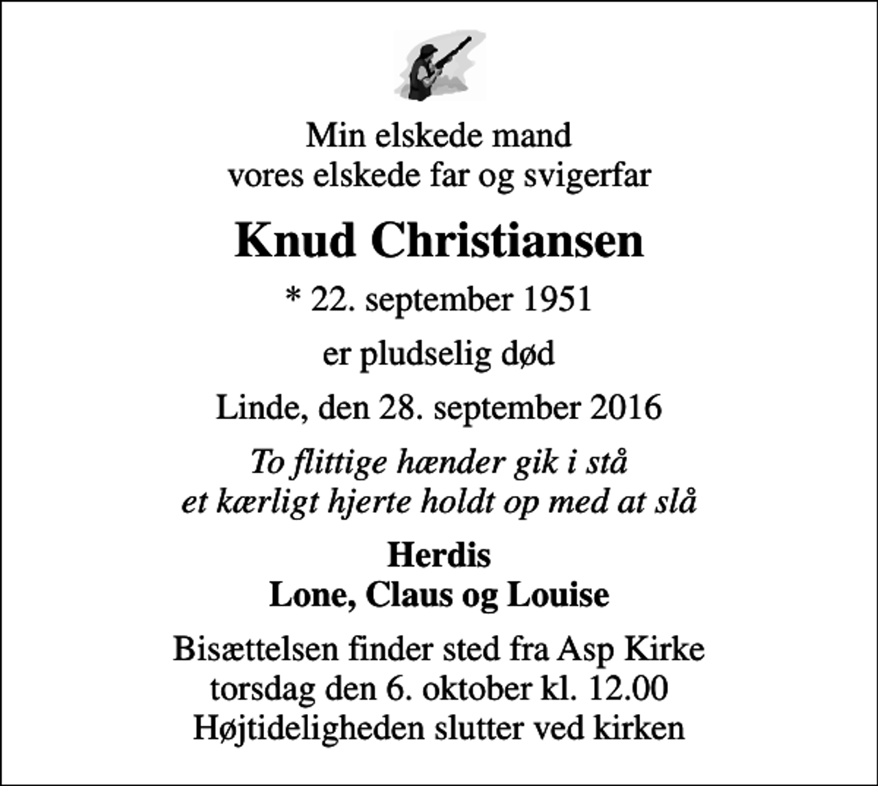 <p>Min elskede mand vores elskede far og svigerfar<br />Knud Christiansen<br />* 22. september 1951<br />er pludselig død<br />Linde, den 28. september 2016<br />To flittige hænder gik i stå et kærligt hjerte holdt op med at slå<br />Herdis Lone, Claus og Louise<br />Bisættelsen finder sted fra Asp Kirke torsdag den 6. oktober kl. 12.00 Højtideligheden slutter ved kirken</p>