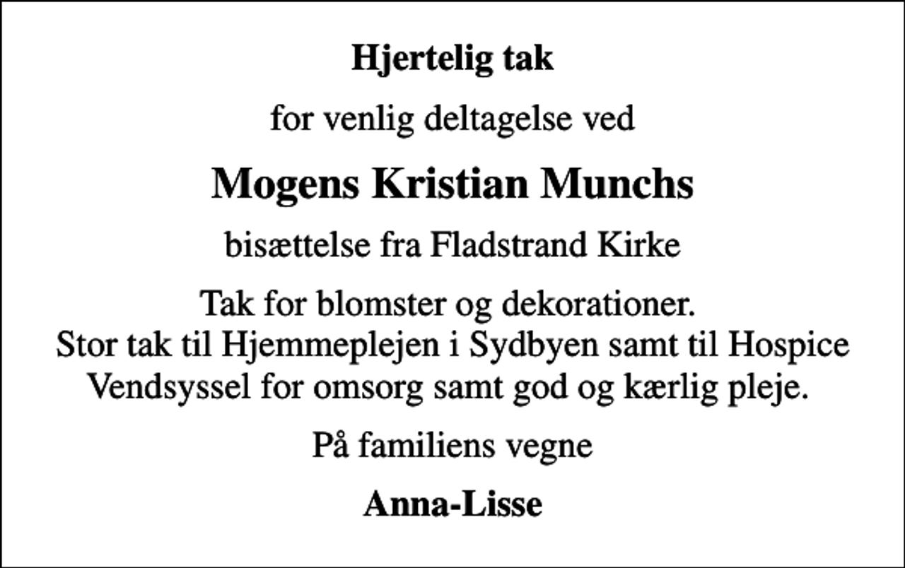 <p>Hjertelig tak<br />for venlig deltagelse ved<br />Mogens Kristian Munchs<br />bisættelse fra Fladstrand Kirke<br />Tak for blomster og dekorationer. Stor tak til Hjemmeplejen i Sydbyen samt til Hospice Vendsyssel for omsorg samt god og kærlig pleje.<br />På familiens vegne<br />Anna-Lisse</p>