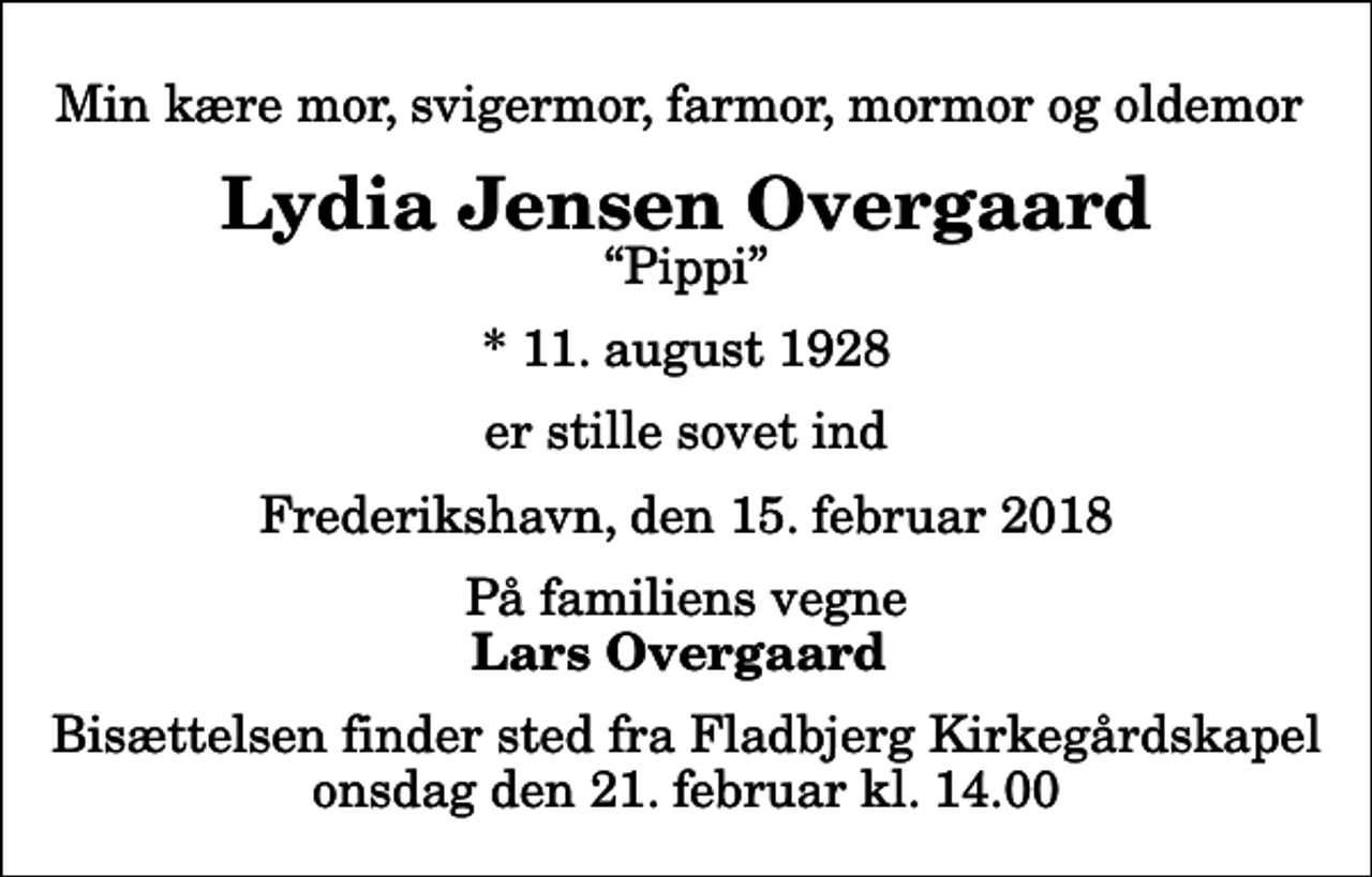 <p>Min kære mor, svigermor, farmor, mormor og oldemor<br />Lydia Jensen Overgaard<br />Pippi<br />* 11. august 1928<br />er stille sovet ind<br />Frederikshavn, den 15. februar 2018<br />På familiens vegne<br />Lars Overgaard<br />Bisættelsen finder sted fra Fladbjerg Kirkegårdskapel onsdag den 21. februar kl. 14.00</p>