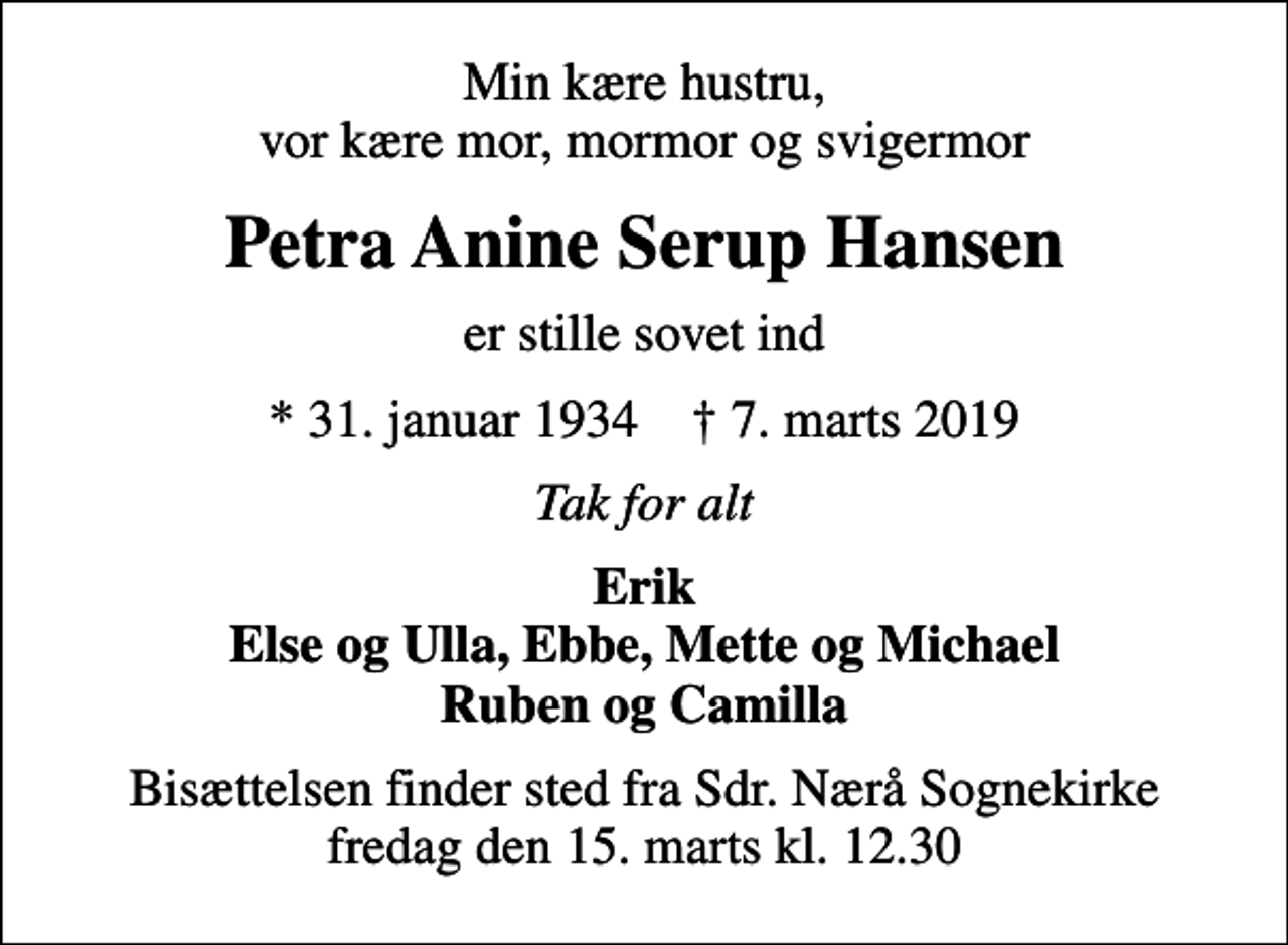 <p>Min kære hustru, vor kære mor, mormor og svigermor<br />Petra Anine Serup Hansen<br />er stille sovet ind<br />* 31. januar 1934 ✝ 7. marts 2019<br />Tak for alt<br />Erik Else og Ulla, Ebbe, Mette og Michael Ruben og Camilla<br />Bisættelsen finder sted fra Sdr. Nærå Sognekirke fredag den 15. marts kl. 12.30</p>