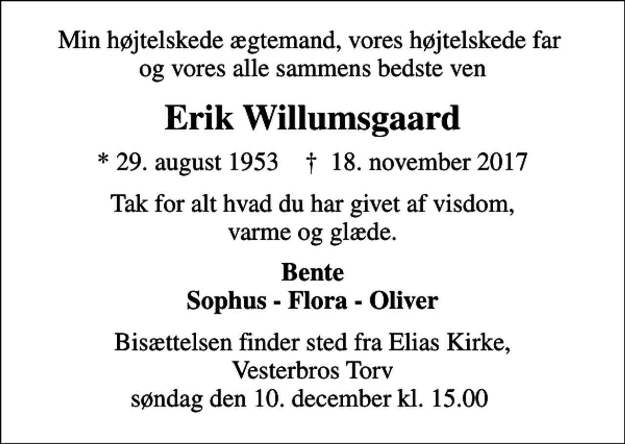 <p>Min højtelskede ægtemand, vores højtelskede far og vores alle sammens bedste ven<br />Erik Willumsgaard<br />* 29. august 1953 ✝ 18. november 2017<br />Tak for alt hvad du har givet af visdom, varme og glæde.<br />Bente Sophus - Flora - Oliver<br />Bisættelsen finder sted fra Elias Kirke, Vesterbros Torv søndag den 10. december kl. 15.00</p>