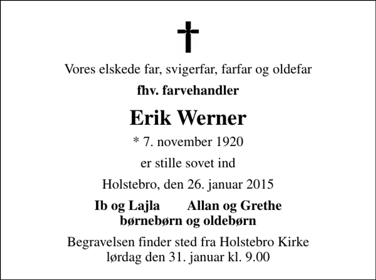 <p>Vores elskede far, svigerfar, farfar og oldefar<br />fhv. farvehandler<br />Erik Werner<br />* 7. november 1920<br />er stille sovet ind<br />Holstebro, den 26. januar 2015<br />Ib og Lajla Allan og Grethe børnebørn og oldebørn<br />Begravelsen finder sted fra Holstebro Kirke lørdag den 31. januar kl. 9.00</p>