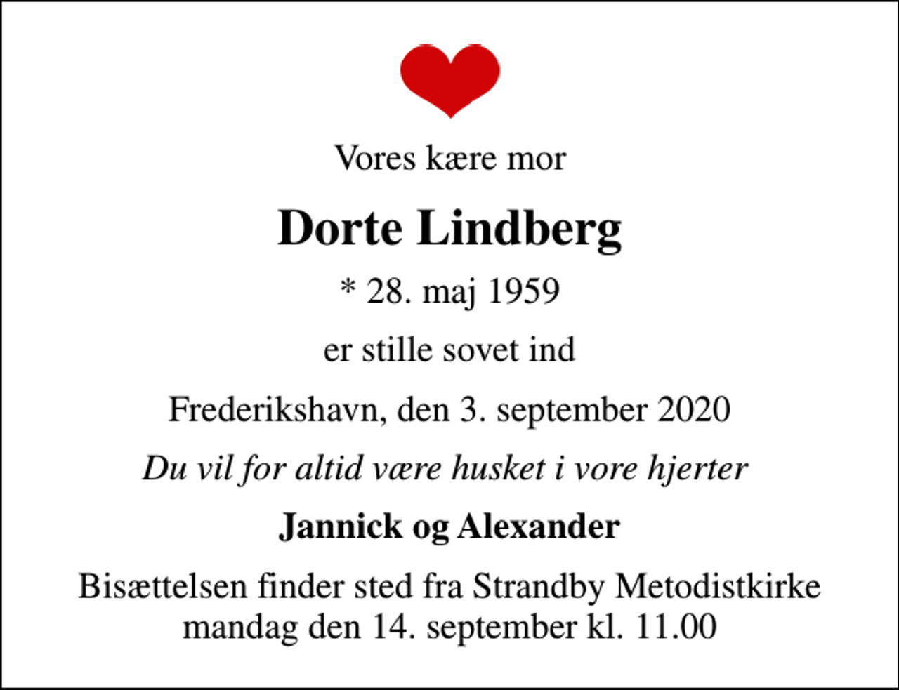 <p>Vores kære mor<br />Dorte Lindberg<br />* 28. maj 1959<br />er stille sovet ind<br />Frederikshavn, den 3. september 2020<br />Du vil for altid være husket i vore hjerter<br />Jannick og Alexander<br />Bisættelsen finder sted fra Strandby Metodistkirke mandag den 14. september kl. 11.00</p>