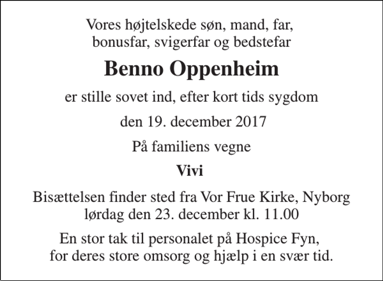 <p>Vores højtelskede søn, mand, far, bonusfar, svigerfar og bedstefar<br />Benno Oppenheim<br />er stille sovet ind, efter kort tids sygdom<br />den 19. december 2017<br />På familiens vegne<br />Vivi<br />Bisættelsen finder sted fra Vor Frue Kirke, Nyborg lørdag den 23. december kl. 11.00<br />En stor tak til personalet på Hospice Fyn, for deres store omsorg og hjælp i en svær tid.</p>