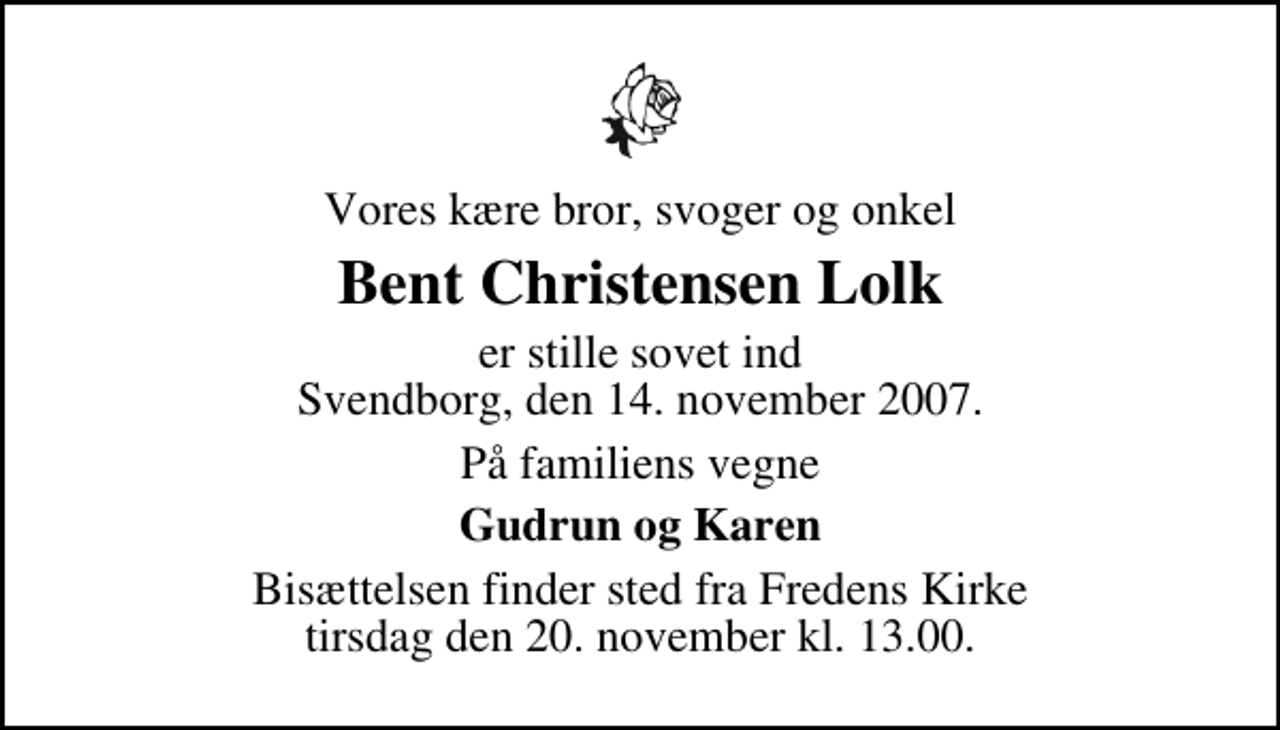 <p>Vores kære bror, svoger og onkel<br />Bent Christensen Lolk<br />er stille sovet ind Svendborg, den 14. november 2007.<br />På familiens vegne<br />Gudrun og Karen<br />Bisættelsen finder sted fra Fredens Kirke tirsdag den 20. november kl. 13.00</p>