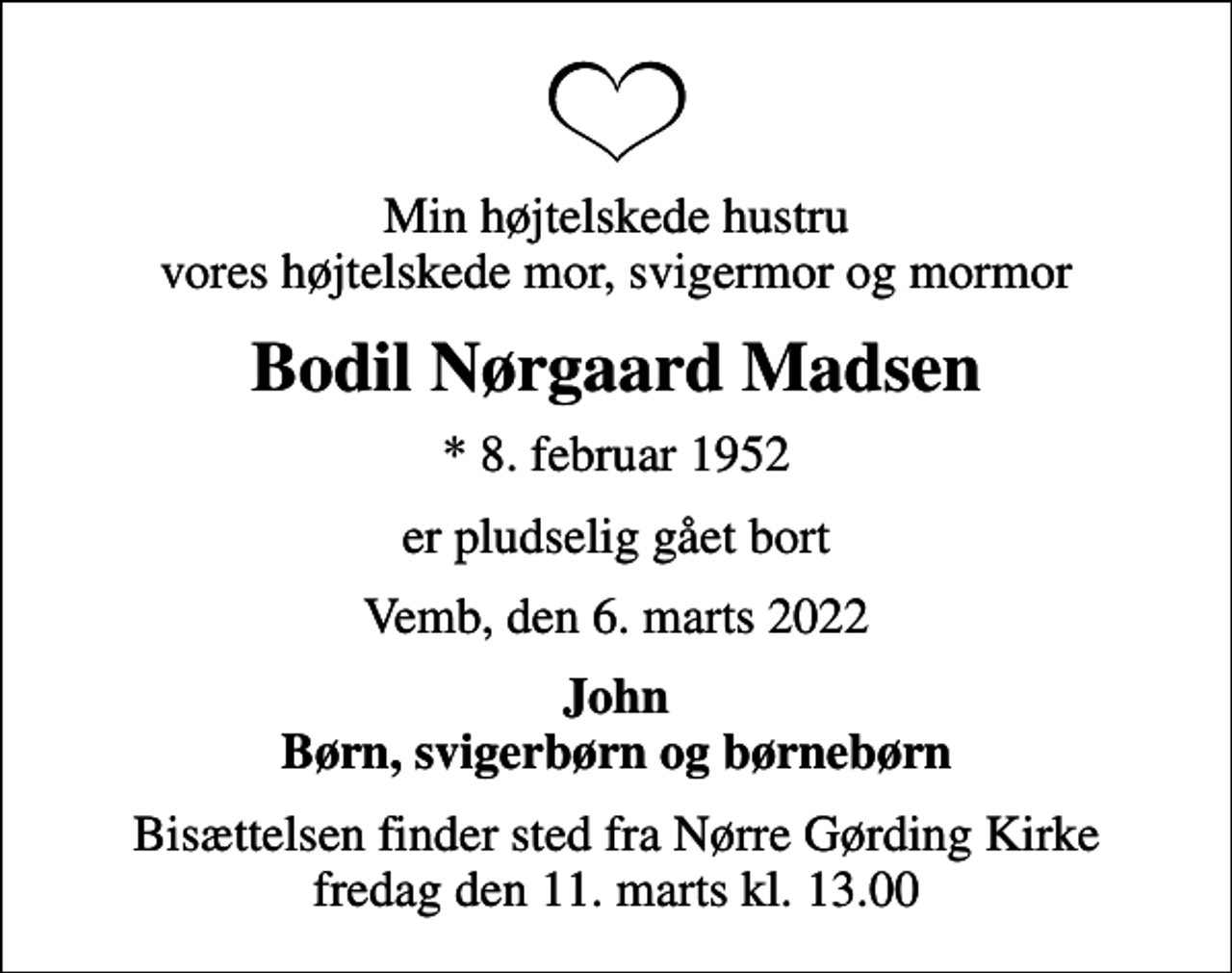 <p>Min højtelskede hustru vores højtelskede mor, svigermor og mormor<br />Bodil Nørgaard Madsen<br />* 8. februar 1952<br />er pludselig gået bort<br />Vemb, den 6. marts 2022<br />John Børn, svigerbørn og børnebørn<br />Bisættelsen finder sted fra Nørre Gørding Kirke fredag den 11. marts kl. 13.00</p>
