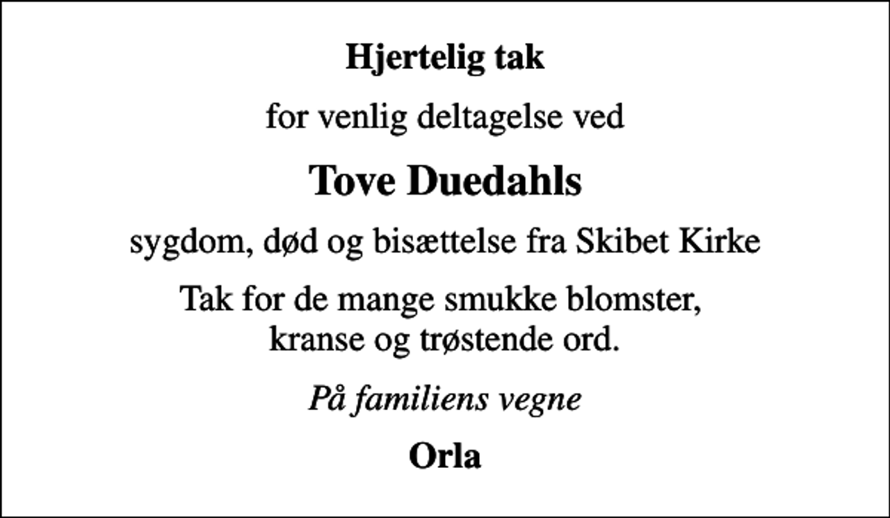 <p>Hjertelig tak<br />for venlig deltagelse ved<br />Tove Duedahls<br />sygdom, død og bisættelse fra Skibet Kirke<br />Tak for de mange smukke blomster, kranse og trøstende ord.<br />På familiens vegne<br />Orla</p>
