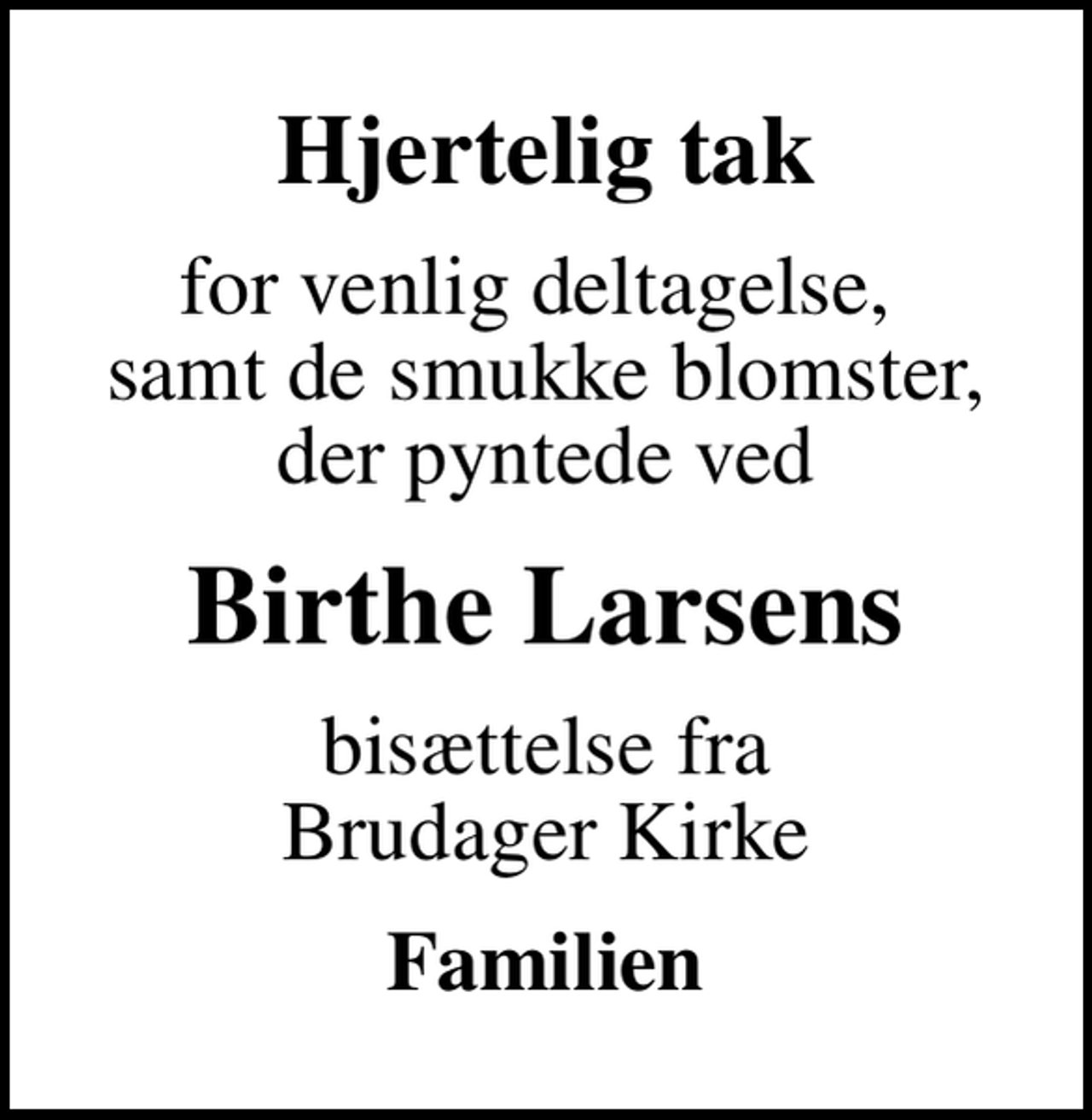 <p>Hjertelig tak<br />for venlig deltagelse, samt de smukke blomster, der pyntede ved<br />Birthe Larsens<br />bisættelse fra Brudager Kirke<br />Familien</p>