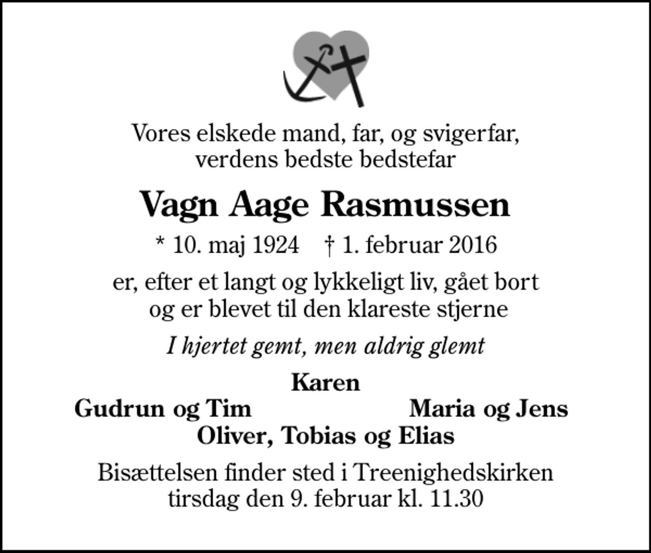 <p>Vores elskede mand, far, og svigerfar, verdens bedste bedstefar<br />Vagn Aage Rasmussen<br />* 10. maj 1924 ✝ 1. februar 2016<br />er, efter et langt og lykkeligt liv, gået bort og er blevet til den klareste stjerne<br />I hjertet gemt, men aldrig glemt<br />Karen<br />Gudrun og Tim<br />Maria og Jens<br />Bisættelsen finder sted i Treenighedskirken tirsdag den 9. februar kl. 11.30</p>