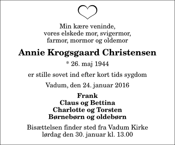 <p>Min kære veninde, vores elskede mor, svigermor, farmor, mormor og oldemor<br />Annie Krogsgaard Christensen<br />* 26. maj 1944<br />er stille sovet ind efter kort tids sygdom<br />Vadum, den 24. januar 2016<br />Frank Claus og Bettina Charlotte og Torsten Børnebørn og oldebørn<br />Bisættelsen finder sted fra Vadum Kirke lørdag den 30. januar kl. 13.00</p>