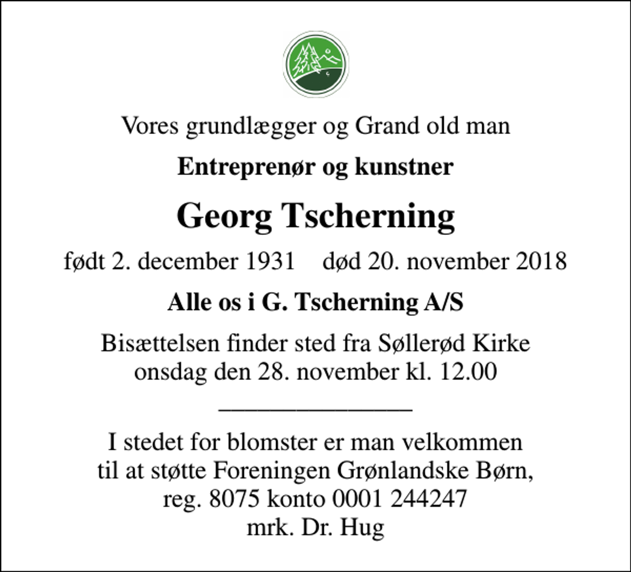 <p>Vores grundlægger og Grand old man<br />Entreprenør og kunstner<br />Georg Tscherning<br />født 2. december 1931 død 20. november 2018<br />Alle os i G. Tscherning A/S<br />Bisættelsen finder sted fra Søllerød Kirke onsdag den 28. november kl. 12.00 _______________<br />I stedet for blomster er man velkommen til at støtte Foreningen Grønlandske Børn, reg. 8075 konto 0001 244247 mrk. Dr. Hug</p>
