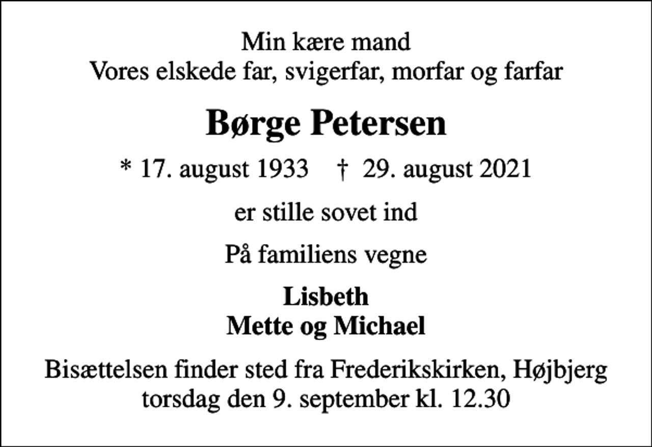 <p>Min kære mand Vores elskede far, svigerfar, morfar og farfar<br />Børge Petersen<br />* 17. august 1933 ✝ 29. august 2021<br />er stille sovet ind<br />På familiens vegne<br />Lisbeth Mette og Michael<br />Bisættelsen finder sted fra Frederikskirken, Højbjerg torsdag den 9. september kl. 12.30</p>