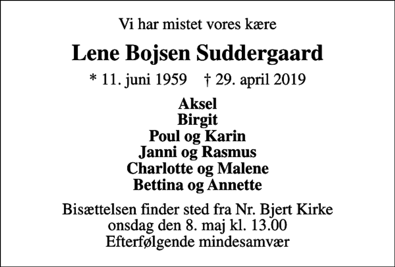 <p>Vi har mistet vores kære<br />Lene Bojsen Suddergaard<br />* 11. juni 1959 ✝ 29. april 2019<br />Aksel Birgit Poul og Karin Janni og Rasmus Charlotte og Malene Bettina og Annette<br />Bisættelsen finder sted fra Nr. Bjert Kirke onsdag den 8. maj kl. 13.00 Efterfølgende mindesamvær</p>